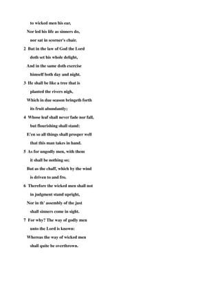 to wicked men his ear, 
Nor led his life as sinners do, 
nor sat in scorner's chair. 
2 But in the law of God the Lord 
doth set his whole delight, 
And in the same doth exercise 
himself both day and night. 
3 He shall be like a tree that is 
planted the rivers nigh, 
Which in due season bringeth forth 
its fruit abundantly; 
4 Whose leaf shall never fade nor fall, 
but flourishing shall stand: 
E'en so all things shall prosper well 
that this man takes in hand. 
5 As for ungodly men, with them 
it shall be nothing so; 
But as the chaff, which by the wind 
is driven to and fro. 
6 Therefore the wicked men shall not 
in judgment stand upright, 
Nor in th' assembly of the just 
shall sinners come in sight. 
7 For why? The way of godly men 
unto the Lord is known: 
Whereas the way of wicked men 
shall quite be overthrown. 
 