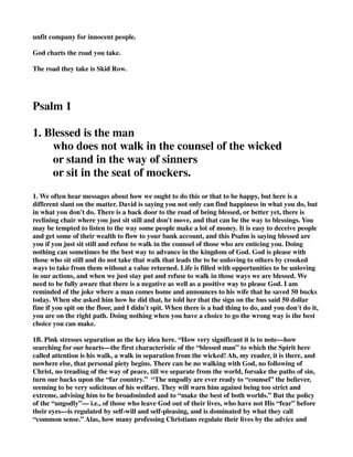unfit company for innocent people. 
God charts the road you take. 
The road they take is Skid Row. 
Psalm 1 
1. Blessed is the man 
who does not walk in the counsel of the wicked 
or stand in the way of sinners 
or sit in the seat of mockers. 
1. We often hear messages about how we ought to do this or that to be happy, but here is a 
different slant on the matter. David is saying you not only can find happiness in what you do, but 
in what you don't do. There is a back door to the road of being blessed, or better yet, there is 
reclining chair where you just sit still and don't move, and that can be the way to blessings. You 
may be tempted to listen to the way some people make a lot of money. It is easy to deceive people 
and get some of their wealth to flow to your bank account, and this Psalm is saying blessed are 
you if you just sit still and refuse to walk in the counsel of those who are enticing you. Doing 
nothing can sometimes be the best way to advance in the kingdom of God. God is please with 
those who sit still and do not take that walk that leads the to be unloving to others by crooked 
ways to take from them without a value returned. Life is filled with opportunities to be unloving 
in our actions, and when we just stay put and refuse to walk in those ways we are blessed. We 
need to be fully aware that there is a negative as well as a positive way to please God. I am 
reminded of the joke where a man comes home and announces to his wife that he saved 50 bucks 
today. When she asked him how he did that, he told her that the sign on the bus said 50 dollar 
fine if you spit on the floor, and I didn't spit. When there is a bad thing to do, and you don't do it, 
you are on the right path. Doing nothing when you have a choice to go the wrong way is the best 
choice you can make. 
1B. Pink stresses separation as the key idea here. “How very significant it is to note—how 
searching for our hearts—the first characteristic of the “blessed man” to which the Spirit here 
called attention is his walk, a walk in separation from the wicked! Ah, my reader, it is there, and 
nowhere else, that personal piety begins. There can be no walking with God, no following of 
Christ, no treading of the way of peace, till we separate from the world, forsake the paths of sin, 
turn our backs upon the “far country.” “The ungodly are ever ready to “counsel” the believer, 
seeming to be very solicitous of his welfare. They will warn him against being too strict and 
extreme, advising him to be broadminded and to “make the best of both worlds.” But the policy 
of the “ungodly”— i.e., of those who leave God out of their lives, who have not His “fear” before 
their eyes—is regulated by self-will and self-pleasing, and is dominated by what they call 
“common sense.” Alas, how many professing Christians regulate their lives by the advice and 
 