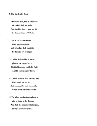 7. The Bay Psalm Book 
1 O blessed man, that in th'advice 
of wicked doth not walk 
Nor stand in sinners way nor sit 
in chayre of scornfull folk. 
2 But in the law of Jehova, 
is his longing delight; 
and in his law doth meditate 
by day and ere by night. 
3 And he shall be like to a tree 
planted by water-rivers: 
That in his season yields his fruit 
And his leafe never withers. 
4 And all he doth, shall prosper well, 
the wicked are not so: 
But they are like unto the chaffe 
which winde drives to and fro. 
5 Therefore shall not ungodly men, 
rise to stand in the doome, 
Nor shall the sinners with the just, 
in their assemblie come. 
 