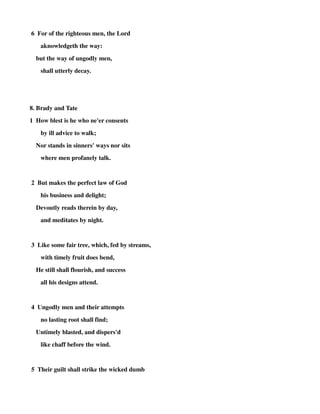 6 For of the righteous men, the Lord 
aknowledgeth the way: 
but the way of ungodly men, 
shall utterly decay. 
8. Brady and Tate 
1 How blest is he who ne'er consents 
by ill advice to walk; 
Nor stands in sinners' ways nor sits 
where men profanely talk. 
2 But makes the perfect law of God 
his business and delight; 
Devoutly reads therein by day, 
and meditates by night. 
3 Like some fair tree, which, fed by streams, 
with timely fruit does bend, 
He still shall flourish, and success 
all his designs attend. 
4 Ungodly men and their attempts 
no lasting root shall find; 
Untimely blasted, and dispers'd 
like chaff before the wind. 
5 Their guilt shall strike the wicked dumb 
 