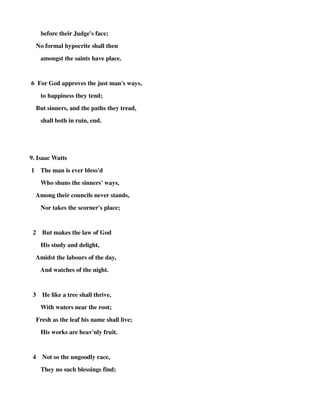 before their Judge's face; 
No formal hypocrite shall then 
amongst the saints have place. 
6 For God approves the just man's ways, 
to happiness they tend; 
But sinners, and the paths they tread, 
shall both in ruin, end. 
9. Isaac Watts 
1 The man is ever bless'd 
Who shuns the sinners' ways, 
Among their councils never stands, 
Nor takes the scorner's place; 
2 But makes the law of God 
His study and delight, 
Amidst the labours of the day, 
And watches of the night. 
3 He like a tree shall thrive, 
With waters near the root; 
Fresh as the leaf his name shall live; 
His works are heav'nly fruit. 
4 Not so the ungoodly race, 
They no such blessings find; 
 