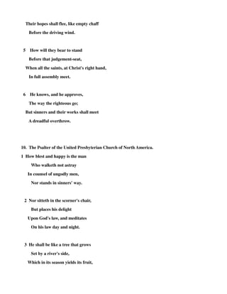 Their hopes shall flee, like empty chaff 
Before the driving wind. 
5 How will they bear to stand 
Before that judgement-seat, 
When all the saints, at Christ's right hand, 
In full assembly meet. 
6 He knows, and he approves, 
The way the righteous go; 
But sinners and their works shall meet 
A dreadful overthrow. 
10. The Psalter of the United Presbyterian Church of North America. 
1 How blest and happy is the man 
Who walketh not astray 
In counsel of ungodly men, 
Nor stands in sinners' way. 
2 Nor sittetb in the scorner's chair, 
But places his delight 
Upon God's law, and meditates 
On his law day and night. 
3 He shall be like a tree that grows 
Set by a river's side, 
Which in its season yields its fruit, 
 
