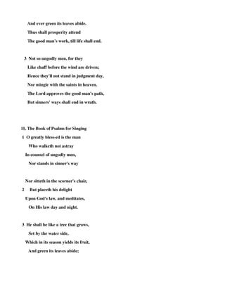 And ever green its leaves abide. 
Thus shall prosperity attend 
The good man's work, till life shall end. 
3 Not so ungodly men, for they 
Like chaff before the wind are driven; 
Hence they'll not stand in judgment day, 
Nor mingle with the saints in heaven. 
The Lord approves the good man's path, 
But sinners' ways shall end in wrath. 
11. The Book of Psalms for Singing 
1 O greatly bless-ed is the man 
Who walketh not astray 
In counsel of ungodly men, 
Nor stands in sinner's way 
Nor sitteth in the scorner's chair, 
2 But placeth his delight 
Upon God's law, and meditates, 
On His law day and night. 
3 He shall be like a tree that grows, 
Set by the water side, 
Which in its season yields its fruit, 
And green its leaves abide; 
 