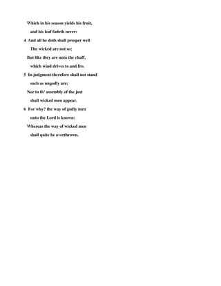 Which in his season yields his fruit, 
and his leaf fadeth never: 
4 And all he doth shall prosper well 
The wicked are not so; 
But like they are unto the chaff, 
which wind drives to and fro. 
5 In judgment therefore shall not stand 
such as ungodly are; 
Nor in th' assembly of the just 
shall wicked men appear. 
6 For why? the way of godly men 
unto the Lord is known: 
Whereas the way of wicked men 
shall quite be overthrown. 
