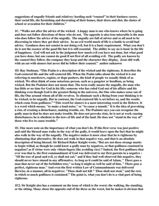 suggestions of ungodly friends and relatives: heeding such “counsel” in their business career, 
their social life, the furnishing and decorating of their homes, their dress and diet, the choice of 
school or avocation for their children.” 
1C. “Walks not after the advice of the wicked. A happy man is one who knows where he is going 
and does not follow directions of those who do not. The opposite is also true-miserable is the man 
who does follow the advice of the ungodly. The ungodly are full of advice and so all need to be 
discerning in where they get their advice. In an evil world much of life is a battle to avoid bad 
advice. Goodness does not consist in not doing evil, but it is a basic requirement. What you don’t 
do is not the essence of the good life but it is still essential. The ability to say no is basic in the life 
of happiness. God will not ask in the judgment how much evil you have not done, but what good 
you have done, but one cannot do good if not first of all avoiding evil. The godly are known by 
the counsel they follow, the company they keep and the character they display. Jesus did walk 
with an eat with sinners but never did he follow their counsel.” author unknown 
1D. Ray Stedman, “This Psalm is a description of the wicked and the righteous. It describes the 
God-centered life and the self-centered life. When the Psalm talks about the wicked it is not 
referring to murderers, rapists, or dope pushers, the kind of people we usually think of as 
wicked. We often think of some notorious person, such as a gangster or hoodlum, as being 
wicked. But the Psalmist does not mean that. The term really means the ungodly, the man who 
has little or no time for God in his life; someone who has ruled God out of his affairs and his 
thinking even though God is the greatest Being in the universe, the One who makes sense out of 
life, the One around whom all of life revolves. To eliminate such a Being from your thinking is to 
be wicked, to be ungodly. But in contrast, the God-centered life is set before us, and the results 
which come from godliness.” “This word for sinners is a most interesting word in the Hebrew. It 
is a word which means, "to make a loud noise," or "to cause a tumult." It is the idea of provoking 
a riot, of creating a disturbance, making trouble, etc. The Psalmist says you can recognize the 
godly man in that he does not make trouble. He does not provoke riots, he is not at work causing 
disturbances; he is obedient to the laws of life and of the land. He does not "stand in the way of" 
those who live to cause trouble.” 
1E. One more note on the importance of what you don't do. If this first verse was just positive 
and said the blessed man walks in the way of the godly, it would leave open the fact that he might 
also walk in the way of the ungodly. The negative makes it more clear that he is righteous by 
eliminating that alternative. He does not walk in that negative way, and that is an absolute 
description of being blessed. Sir Richard Baker Knight wrote, “But are not these strange marks 
to begin withal, as though he could know a godly man by negatives, or that godliness consisted in 
negation? as if virtue were only vitium fugere [the avoiding vice] ? Indeed, the first godliness that 
ever was that is, the first commandment of God was delivered to our first parents in a negative : 
"Of the tree of good and evil, ye shall not eat;" and if they had well observed this negative, they 
should never have sinned in any affirmative. As long as it could be said of Adam, " There goes a 
man that never eat of the forbidden tree," so long it might as well be said of him, " There goes a 
perfect, righteous man." And even the first written Law of Commandments was delivered 
likewise, in a manner, all in negatives: "Thou shalt not kill ^ Thou shalt not steal," and the rest, 
in which so much godliness is contained.” The point is, what you don't do is a vital part of being 
righteous. 
1E2. Sir Knight also has a comment on the issue of which is the worst; the walking, the standing, 
or the sitting. Many chose the opposite end of the three as the worst, but he makes it obvious that 
 