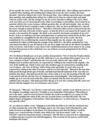 all are equally the worst. He wrote, “The ascent may be briefly thus : that walking expresseth less 
resolution than standing, and standing than sitting; but in sin, the more resolute, the more 
dissolute : therefore sitting is the worst. The descent thus : that walking expresseth more strength 
than standing, and standing than sitting; for a child can sit when he cannot stand, and stand 
when he cannot walk ; but the stronger in sin, the worse; therefore walking is the worst. Many 
such ways there are of conceiving diversity, either in ascending or descending ; but it needs be no 
question which is the worse, because, without question, they are all stark nought : they are three 
rocks, whereof the least is enough to make a shipwreck ; they are three pestilential airs, whereof 
the best is enough to poison the heart.” “then there will not be either ascent or descent in the sins 
themselves, but only a diversity in their causes ; as that the first is a sin caused by ill counsel ; the 
second, a sin caused by ill example ; the third, a sin caused by the innate corruption of our own 
hearts. And so we shall have the three principal heads or springs from which all sins do flow, and 
may probably be exemplified by the three first persons that were in the world : the first, 
committed by Eve, in following the counsel of that ungodly one, the serpent ; the second, 
committed by Adam, in following the example of the sinful Eve ; the third, committed by Cain, 
who sinned not either by any ill counsel or by any ill ex ample, but only by the inbred corruption 
of his own heart. And in this we may observe the wonderful proneness of our nature to sin, seeing 
the three first persons in the world had every one of them a several spring-head of sin of their 
own opening.” 
1E3. Sir Richard Knight goes on to give another interpretation: “Or is it that the Prophet alludes 
here to the three principal ages of our life, which have every one of them their proper vices, as it 
were, retainers to them ? and therefore the vices of youth, which is the vigor of life, and 
delights most in motion and society, he expresseth by walking in the counsel of the ungodly ; the 
vices of the middle age, which is stata cetas [the steadfast age], he expresseth by standing in the 
way of sinners ; the vices of old age, which, being weak and feeble, is scarce able to go, he 
expresseth by sitting in the chair of scorners, and it is as if he had said, " Blessed is the man that 
hath passed through all the ages of his life, and hath kept himself untainted of the vices that are 
incident unto them ; that hath passed the days of his youth as it were the morning of his life, and 
is not tainted with the stirring vices of voluptuousness and prodigality ; that hath passed his 
middle age as it were the noon of his life, and is not tainted with the more elevated vices of 
ambition and vain-glory ; that hath passed his old age as it were the evening of his life, and is not 
tainted with the sluggish vices of covetousness and avarice." 
1F. Spurgeon, ““Blessed,” says David, is such and such a man”; and the word which he uses is, in 
the original, exceedingly expressive. It implies a sort of plurality of blessedness-”Blessednesses 
are to the man; “ and it is scarcely known whether the word is an adjective or a noun; as if the 
blessedness qualified the whole of life, and was, in itself, better even than life itself. The very 
highest degree of happiness is blessedness, “these blessednesses,’’ as Ainsworth says, “heaped up 
one upon the other.” 
1G. An unknown author wrote, “Happiness in the bible has little to do with the emotional state 
we often associate the word with. The happy man is one who enjoys God’s blessing here, and 
looks forward to its fullness in the future. It is interesting to note that the Hebrew word for 
happy, asre, is derived from a Semitic stem which in its verb form means “walk” or “go 
forward”; and in its noun form means “a footstep”. Our life then is conceived of as a pilgrimage, 
a religious journey towards God and full happiness. This accounts for the journey motif which 
dominates this Psalm.” 
 
