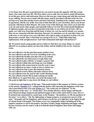 2. It is funny how life gets so paradoxical, for you need to do just the opposite with this second 
sinner who comes into your life. The first entices you to walk, but you need to stand still and just 
sit on this guys advice and enticement. However, the next guy comes along and with him you need 
to get walking. You are not to stand with this sinner, and be associated with him in his sin. Get 
moving away from him and his crowd, and don't look back. Standing in his company means to be 
in agreement with his way of life. You want no hint that this is your conviction, and so you do not 
associate with them in their lifestyle. The same is true of the third guy who wants you to join him 
as he sits and mocks other people, and especially believers in God. He is loud mouth blasphemer 
of righteous people, and you dare not join him in his folly, or you will be out of God's will. So, 
again, you walk away from him and his kind, or better yet, you run and let nobody ever assume 
that you are connected with this obnoxious character. So sometimes you sit, and other times you 
walk away or run, but in every case with those who want to make you partners in their evil, you 
disassociate yourself. This is what Paul was saying in II Cor. 6, "What fellowship hath 
righteousness with unrighteousness? And what communion hath light with darkness?” 
2B. We need to teach young people and new believers that there are many things we cannot 
afford if we are going to please our heavenly Father, and be fruitful in his service. Someone 
wrote- 
We can't afford to win the gain that means another's loss; 
We can't afford to miss the crown by stumbling at the cross. 
We can't afford the heedless jest that robs us of a friend; 
We can't afford the race that comes to tragic bitter end. 
We can't afford to play with fire, or tempt a serpent's bite 
We can't afford to think that sin brings any true delight. 
We can't afford with serious heed to treat the cynic's sneer, 
We can't afford to use man's words to turn a careless ear. 
We can't afford for hate to give like hatred in return; 
We can't afford to feed a flame and make it fiercer burn. 
We can't afford to lose the soul for this world's fleeting breath; 
We can't afford to barter life in mad exchange for death. 
How blind are we apart from thee, our great all-seeing Lord; 
Oh, grant us light that we may know the things we can't afford. 
3. Gill stresses the happiness of this man. “This psalm begins in like manner as Christ's sermon 
on the mount, (Matthew 5:3) ; setting forth the praises and expressing the happiness of the man 
who is described in this verse and (Psalms 1:2) . The words may be rendered, "O, the 
blessednesses of the man", or "of this man"; he is doubly blessed, a thrice happy and blessed 
man; blessed in things temporal and spiritual; happy in this world, and in that to come. He is to 
be praised and commended as a good man, so the Targum: ``the goodness, or, Oh, the goodness of 
the man;'' or as others, ``Oh, the right goings or happy progress, or prosperous success of the 
man.'' All people seek for happiness, and God gives us the key to it right here as he begins his gift 
of a hymn book to his people. The Psalms cover every imaginable subject including all of the 
negative emotions as well as the positive, but there is both a happy beginning and happy ending 
because God lays out the road to walk in to find the kind of happiness that makes him happy 
with you. 
 