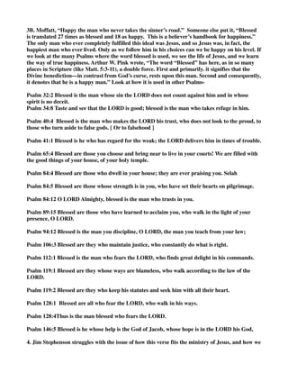 3B. Moffatt, “Happy the man who never takes the sinner’s road.” Someone else put it, “Blessed 
is translated 27 times as blessed and 18 as happy. This is a believer’s handbook for happiness.” 
The only man who ever completely fulfilled this ideal was Jesus, and so Jesus was, in fact, the 
happiest man who ever lived. Only as we follow him in his choices can we be happy on his level. If 
we look at the many Psalms where the word blessed is used, we see the life of Jesus, and we learn 
the way of true happiness. Arthur W. Pink wrote, “The word “Blessed” has here, as in so many 
places in Scripture (like Matt. 5:3-11), a double force. First and primarily. it signifies that the 
Divine benediction—in contrast from God’s curse, rests upon this man. Second and consequently, 
it denotes that he is a happy man.” Look at how it is used in other Psalms- 
Psalm 32:2 Blessed is the man whose sin the LORD does not count against him and in whose 
spirit is no deceit. 
Psalm 34:8 Taste and see that the LORD is good; blessed is the man who takes refuge in him. 
Psalm 40:4 Blessed is the man who makes the LORD his trust, who does not look to the proud, to 
those who turn aside to false gods. [ Or to falsehood ] 
Psalm 41:1 Blessed is he who has regard for the weak; the LORD delivers him in times of trouble. 
Psalm 65:4 Blessed are those you choose and bring near to live in your courts! We are filled with 
the good things of your house, of your holy temple. 
Psalm 84:4 Blessed are those who dwell in your house; they are ever praising you. Selah 
Psalm 84:5 Blessed are those whose strength is in you, who have set their hearts on pilgrimage. 
Psalm 84:12 O LORD Almighty, blessed is the man who trusts in you. 
Psalm 89:15 Blessed are those who have learned to acclaim you, who walk in the light of your 
presence, O LORD. 
Psalm 94:12 Blessed is the man you discipline, O LORD, the man you teach from your law; 
Psalm 106:3 Blessed are they who maintain justice, who constantly do what is right. 
Psalm 112:1 Blessed is the man who fears the LORD, who finds great delight in his commands. 
Psalm 119:1 Blessed are they whose ways are blameless, who walk according to the law of the 
LORD. 
Psalm 119:2 Blessed are they who keep his statutes and seek him with all their heart. 
Psalm 128:1 Blessed are all who fear the LORD, who walk in his ways. 
Psalm 128:4Thus is the man blessed who fears the LORD. 
Psalm 146:5 Blessed is he whose help is the God of Jacob, whose hope is in the LORD his God, 
4. Jim Stephenson struggles with the issue of how this verse fits the ministry of Jesus, and how we 
 