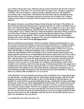 are to relate to the lost. He wrote, “Did Jesus put up a tent in Jerusalem and advertise a Revival 
Meeting and say “Ya’ll Come”? No, he went to where the sinners were - the places regarded as 
“off limits.” He went to Samaria – a place normally avoided by good Jews. He engaged in 
conversation with a “bad women” who had been married 5 times and was shacking up at the 
time he met her (John 4). On another occasion he crossed the Sea of Galilee to an “unclean” 
Gentile territory known as Decapolis. There he healed a man who was possessed by a demon 
(Mark 5). 
His religious detractors accused him of being a friend of drunks and whores. Why did they do 
that? Because he did in fact befriend sinners and talk about the way of life. So the Bible warns us 
that we are to Duck the Danger while Loving the Lost. Jesus’ example for us was to go to where 
sinners are, and talk language they will understand. The woman at the well understood “water,” 
so Jesus talked “water” with her. Did Jesus violate the Psalmist’s admonition? Did he stand in the 
way of the wicked? I think it is important to understand that the primary feature of Hebrew 
poetry is what we call “parallelism.” These 3 aspects of believing, behaving, and belonging 
basically refer to the same thing - buying into a lie. Jesus never did that. He never compromised 
the truth or ever once sinned. But he did engage sinners.” 
4B. Jesus could hang out with sinners with far less danger of being contaminated than we can, 
and so it does not mean that all believers can do what Jesus did. Some have a calling to minister 
to prostitutes, but most men ought not to risk such a ministry. The same goes for all sorts of 
specialized ministries that seek to win various kinds of sinful people to Christ. Not everyone is 
made with the ability to withstand temptations, and so each believer needs to know their 
weaknesses and limitations. However, all believers have contact with the sinful world to some 
degree, and they need to beware of being influenced by them to depart from what God reveals as 
his will. They need, instead, to have an impact on the sinners they confront from day to day by 
their walk and witness. We can be like Jesus and relate in love to the lost, and at the same time 
have no partnership with them in any of their behavior that is displeasing to God. The New 
Testament warns over and over of the danger of worldliness, and of loving the world. That is 
what this verse is all about, and it is the clear message of both testaments that God's people are to 
be different from the world, and not conformed to the way of the world. Paul wrote, ““Do not be 
bound together with unbelievers, for what partnership have righteousness and lawlessness, or 
what fellowship has light with darkness? Or what harmony has Christ with Belial, or what has a 
believer in common with an unbeliever?”(2 Cor. 6:14-15). 
5. Ray Pritchard, “Lest I be misunderstood, let me make myself clear: If you sleep with the pigs, 
eat with the pigs, run with the pigs, hang out with the pigs, talk like the pigs, walk like the pigs, 
laugh like the pigs, and dress like the pigs, in short, if you basically do what the pigs do, you 
shouldn’t be surprised that you end up smelling like the pigs, sounding like the pigs, and looking 
like the pigs. In the end, you will be indistinguishable from the pigs. You’re going to become like 
the people around you. This is true whether they are good or evil. Now as soon as I put it that 
way, I can hear someone object: “But how are we going to reach the lost if we don’t spend time 
with them?” Good question. The answer goes like this. You do not win the lost by living like the 
lost. You win the lost by loving the lost and living like the saved. If you adopt the lifestyle of those 
who don’t know the Lord, why would they want what you have? If your life is just the same as 
theirs, why should they want your Jesus?” 
6. I conclude this verse with verse of my own. 
 