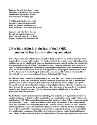 Take not the path that sinners tread, 
But follow instead what God has said. 
Find his Word your chief delight, 
And walk in its revealing light. 
Avoid the path of those who walk 
In godless ways with godless talk. 
Walk persistently all of your days 
With hearts and voices filled with praise. 
Praise to God who shows the way 
To walk the path to endless day, 
Where we with him will ever dwell 
In glory beyond what words can tell. 
2 But his delight is in the law of the LORD, 
and on his law he meditates day and night. 
1. We often assume that a “but” means a negative thing, but here it is a positive transition from a 
negative form of being righteous, to a very positive form. In the negative you avoid, and pass by, 
but here you pursue what is good. Here you do not disassociate yourself, but just the opposite, for 
here you delight in the law of God. You walk in its light; you stand in its light, and you sit in its 
light. Whatever your position, you are to be delighting in the greatest written word ever given to 
mankind. In the Old Testament it was the writings of Moses, the prophets and the poets, and in 
the New Testament it was the Gospels and Epistles, plus Acts and Revelation. You cannot love 
God with all your heart, soul and mind without delighting in His Word. 
1B. Martin Luther, “But his will is in the law of the Lord. The "will," which is here signified, is 
that delight of heart, and that certain pleasure, in the law, which does not look at what the law 
promises, nor at what it threatens, but at this only; that "the law is holy, and just, and good." 
Hence it is not only a love of the law, but that loving delight in the law which no prosperity, nor 
adversity, nor the world, nor the prince of it, can either take away or destroy; for it victoriously 
bursts its way through poverty, evil report, the cross, death, and hell, and in the midst of 
adversities, shines the brightest.” 
1C. Luther has an unusual comment on meditating. “To meditate, as it is generally understood, 
signifies to discuss, to dispute; and its meaning is always confined to a being employed in words, 
as in Psalms 37:30, "The mouth of the righteous shall meditate wisdom." Hence Augustine has, in 
his translation, "chatter;" and a beautiful metaphor it is -- as chattering is the employment of 
birds, so a continual conversing in the law of the Lord (for talking is peculiar to man), ought to 
be the employment of man. But I cannot worthily and fully set forth the gracious meaning and 
force of this word; for this "meditating" consists first in an intent observing of the words of the 
law, and then in a comparing of the different Scriptures; which is a certain delightful hunting, 
nay, rather a playing with stags in a forest, where the Lord furnishes us with the stags, and opens 
 
