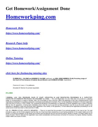 Get Homework/Assignment Done
Homeworkping.com
Homework Help
https://www.homeworkping.com/
Research Paper help
https://www.homeworkping.com/
Online Tutoring
https://www.homeworkping.com/
click here for freelancing tutoring sites
FLORDELIZA L. VALISNO and HONORIO D. VALISNO, petitioners, vs. HON. JUDGE ANDRES B. PLAN, Presiding Judge of
the Court of First Instance of Isabela, Second Branch, and VICENCIO CAYABA, respondents.
Francisco A. Lava, Jr. for petitioners.
Diosdado B. Ramirez for private respondent.
SYLLABUS
1.REMEDIAL LAW; CIVIL PROCEDURE; RULES OF COURT; APPLICATION IN LAND REGISTRATION PROCEEDINGS IN A SUPPLETORY
CHARACTER OR WHENEVER PRACTICABLE OR CONVENIENT ALLOWED. — The Land Registration Act (Act 496) does not provide for a pleading
similar or corresponding to a motion to dismiss. Rule 132 of the Rules of Court, how ever, allow s the application of the rules contained therein in land
registration proceedings in a suppletory character or wheneverpracticable and convenient. Thus, for the expeditious termination of the land registration
case, this Court in Duran vs. Oliva, 3 SCRA 154, sustained the dismissal of the application for registration of therein appellants upon a motion to dismiss
filed by five (5) oppositors, it having been indubitably show n that the court a quo did not have jurisdiction over the res as the lands sought to be
registered in appellant's name had previously been registered in the names of the oppositors. To have allow ed the registration proceeding to run its
usual course w ould have been a mere exercise in futility.
2.ID.; ID.; PRINCIPLE OF RES JUDICATA; REQUISITES. — There is no doubt that the principle of res judicata operates in the case at bar. For said
principle to apply: (a) the former judgment must be final, (b) it must have been rendered by a court having jurisdiction of the subject matter and of the
parties, (c) it must be a judgment on the merits and (d) there must be betw een the first and second actions, identity of parties, of subject matter and of
cause of action. There is, betw een the registration case under consideration and the previous civil action for recovery of property, identity of parties,
subject matter and cause of action.
 