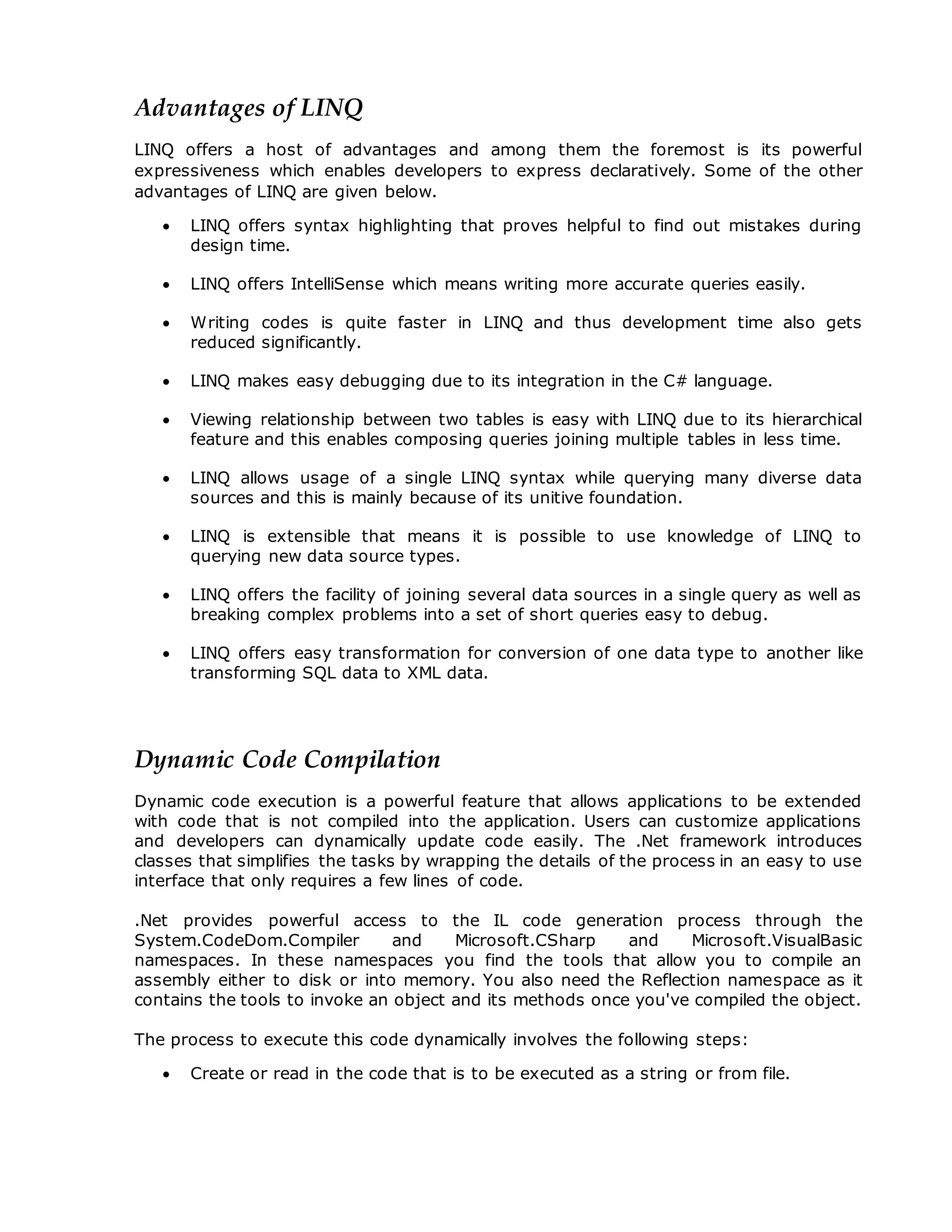 Advantages of LINQ
LINQ offers a host of advantages and among them the foremost is its powerful
expressiveness which enables developers to express declaratively. Some of the other
advantages of LINQ are given below.
 LINQ offers syntax highlighting that proves helpful to find out mistakes during
design time.
 LINQ offers IntelliSense which means writing more accurate queries easily.
 Writing codes is quite faster in LINQ and thus development time also gets
reduced significantly.
 LINQ makes easy debugging due to its integration in the C# language.
 Viewing relationship between two tables is easy with LINQ due to its hierarchical
feature and this enables composing queries joining multiple tables in less time.
 LINQ allows usage of a single LINQ syntax while querying many diverse data
sources and this is mainly because of its unitive foundation.
 LINQ is extensible that means it is possible to use knowledge of LINQ to
querying new data source types.
 LINQ offers the facility of joining several data sources in a single query as well as
breaking complex problems into a set of short queries easy to debug.
 LINQ offers easy transformation for conversion of one data type to another like
transforming SQL data to XML data.
Dynamic Code Compilation
Dynamic code execution is a powerful feature that allows applications to be extended
with code that is not compiled into the application. Users can customize applications
and developers can dynamically update code easily. The .Net framework introduces
classes that simplifies the tasks by wrapping the details of the process in an easy to use
interface that only requires a few lines of code.
.Net provides powerful access to the IL code generation process through the
System.CodeDom.Compiler and Microsoft.CSharp and Microsoft.VisualBasic
namespaces. In these namespaces you find the tools that allow you to compile an
assembly either to disk or into memory. You also need the Reflection namespace as it
contains the tools to invoke an object and its methods once you've compiled the object.
The process to execute this code dynamically involves the following steps:
 Create or read in the code that is to be executed as a string or from file.
 