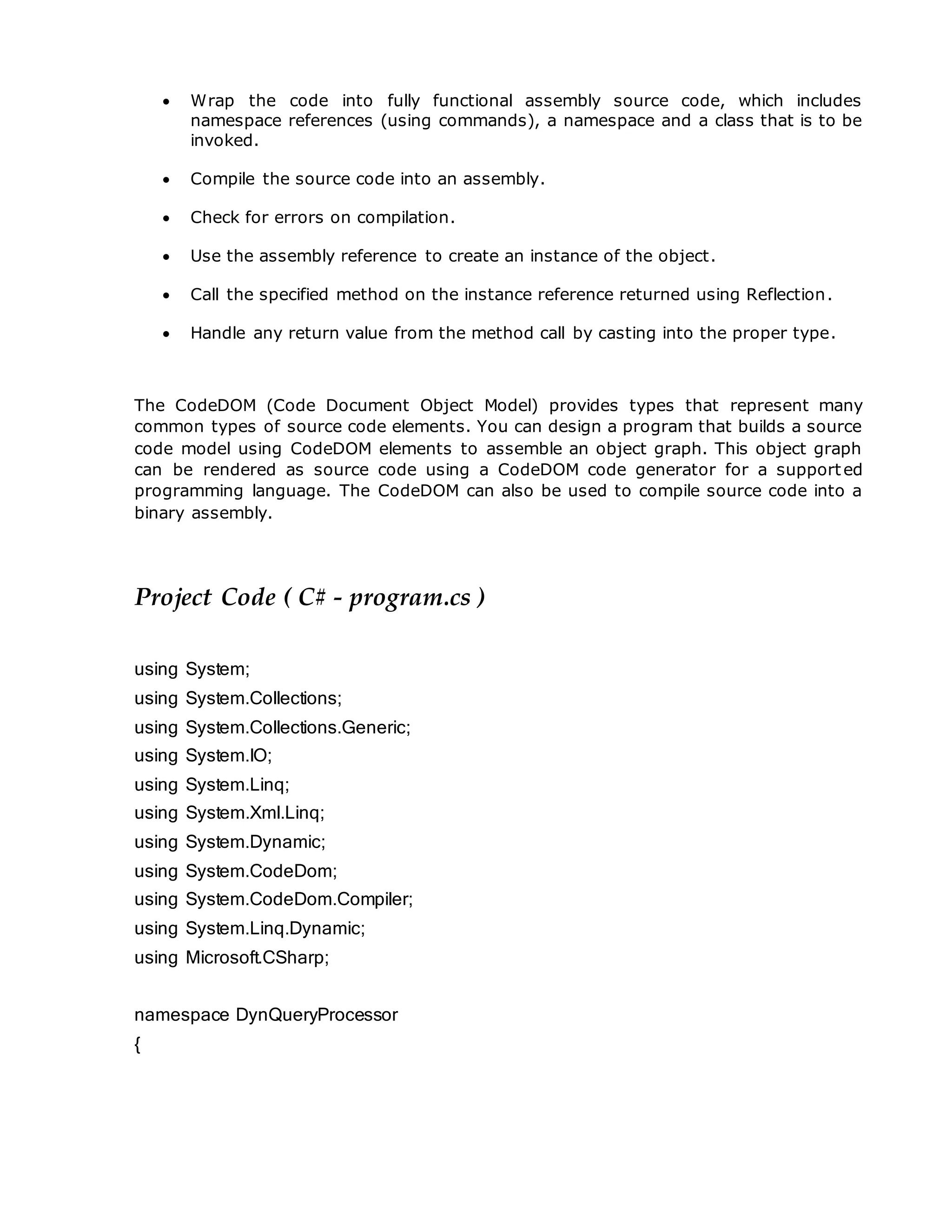  Wrap the code into fully functional assembly source code, which includes
namespace references (using commands), a namespace and a class that is to be
invoked.
 Compile the source code into an assembly.
 Check for errors on compilation.
 Use the assembly reference to create an instance of the object.
 Call the specified method on the instance reference returned using Reflection.
 Handle any return value from the method call by casting into the proper type.
The CodeDOM (Code Document Object Model) provides types that represent many
common types of source code elements. You can design a program that builds a source
code model using CodeDOM elements to assemble an object graph. This object graph
can be rendered as source code using a CodeDOM code generator for a supported
programming language. The CodeDOM can also be used to compile source code into a
binary assembly.
Project Code ( C# - program.cs )
using System;
using System.Collections;
using System.Collections.Generic;
using System.IO;
using System.Linq;
using System.Xml.Linq;
using System.Dynamic;
using System.CodeDom;
using System.CodeDom.Compiler;
using System.Linq.Dynamic;
using Microsoft.CSharp;
namespace DynQueryProcessor
{
 