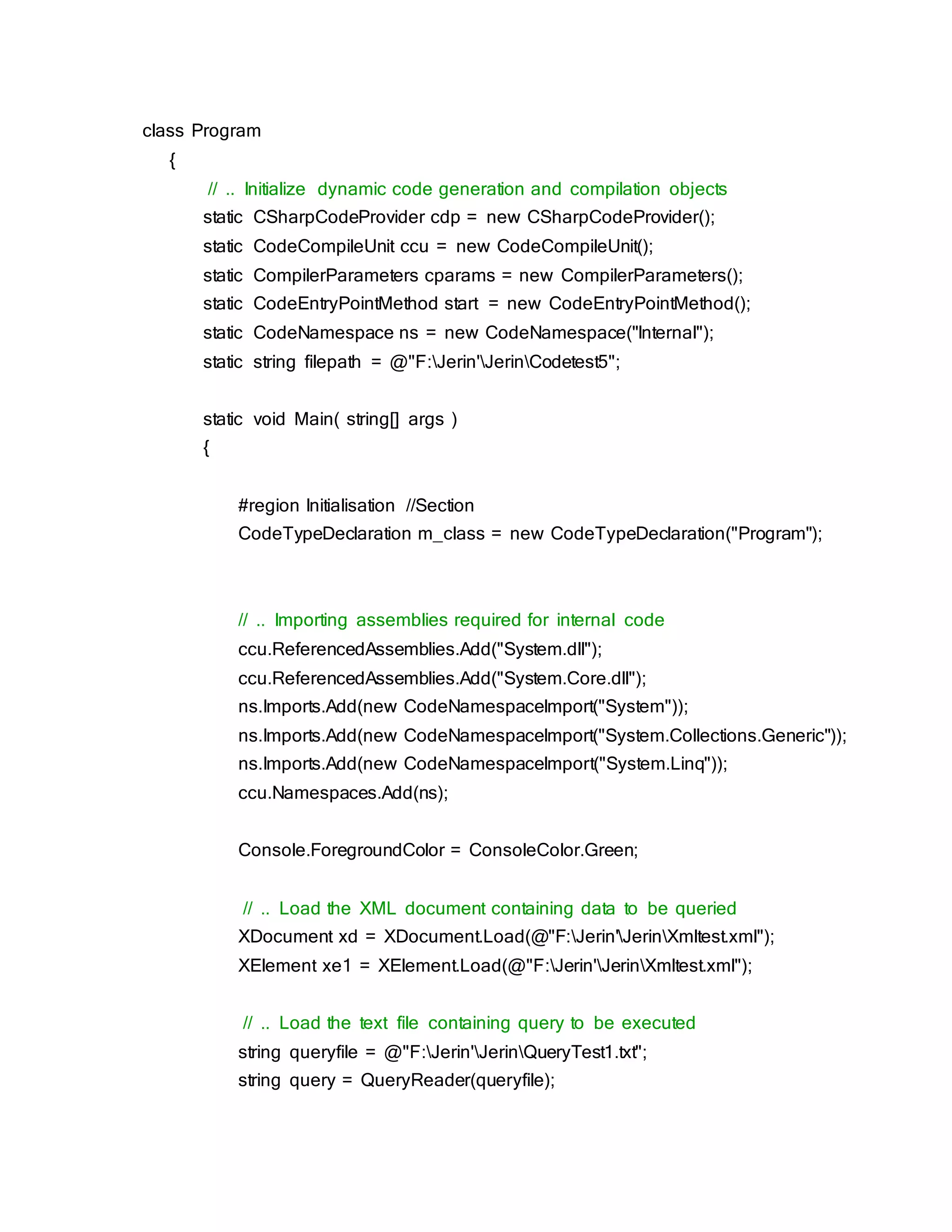 class Program
{
// .. Initialize dynamic code generation and compilation objects
static CSharpCodeProvider cdp = new CSharpCodeProvider();
static CodeCompileUnit ccu = new CodeCompileUnit();
static CompilerParameters cparams = new CompilerParameters();
static CodeEntryPointMethod start = new CodeEntryPointMethod();
static CodeNamespace ns = new CodeNamespace("Internal");
static string filepath = @"F:Jerin'JerinCodetest5";
static void Main( string[] args )
{
#region Initialisation //Section
CodeTypeDeclaration m_class = new CodeTypeDeclaration("Program");
// .. Importing assemblies required for internal code
ccu.ReferencedAssemblies.Add("System.dll");
ccu.ReferencedAssemblies.Add("System.Core.dll");
ns.Imports.Add(new CodeNamespaceImport("System"));
ns.Imports.Add(new CodeNamespaceImport("System.Collections.Generic"));
ns.Imports.Add(new CodeNamespaceImport("System.Linq"));
ccu.Namespaces.Add(ns);
Console.ForegroundColor = ConsoleColor.Green;
// .. Load the XML document containing data to be queried
XDocument xd = XDocument.Load(@"F:Jerin'JerinXmltest.xml");
XElement xe1 = XElement.Load(@"F:Jerin'JerinXmltest.xml");
// .. Load the text file containing query to be executed
string queryfile = @"F:Jerin'JerinQueryTest1.txt";
string query = QueryReader(queryfile);
 