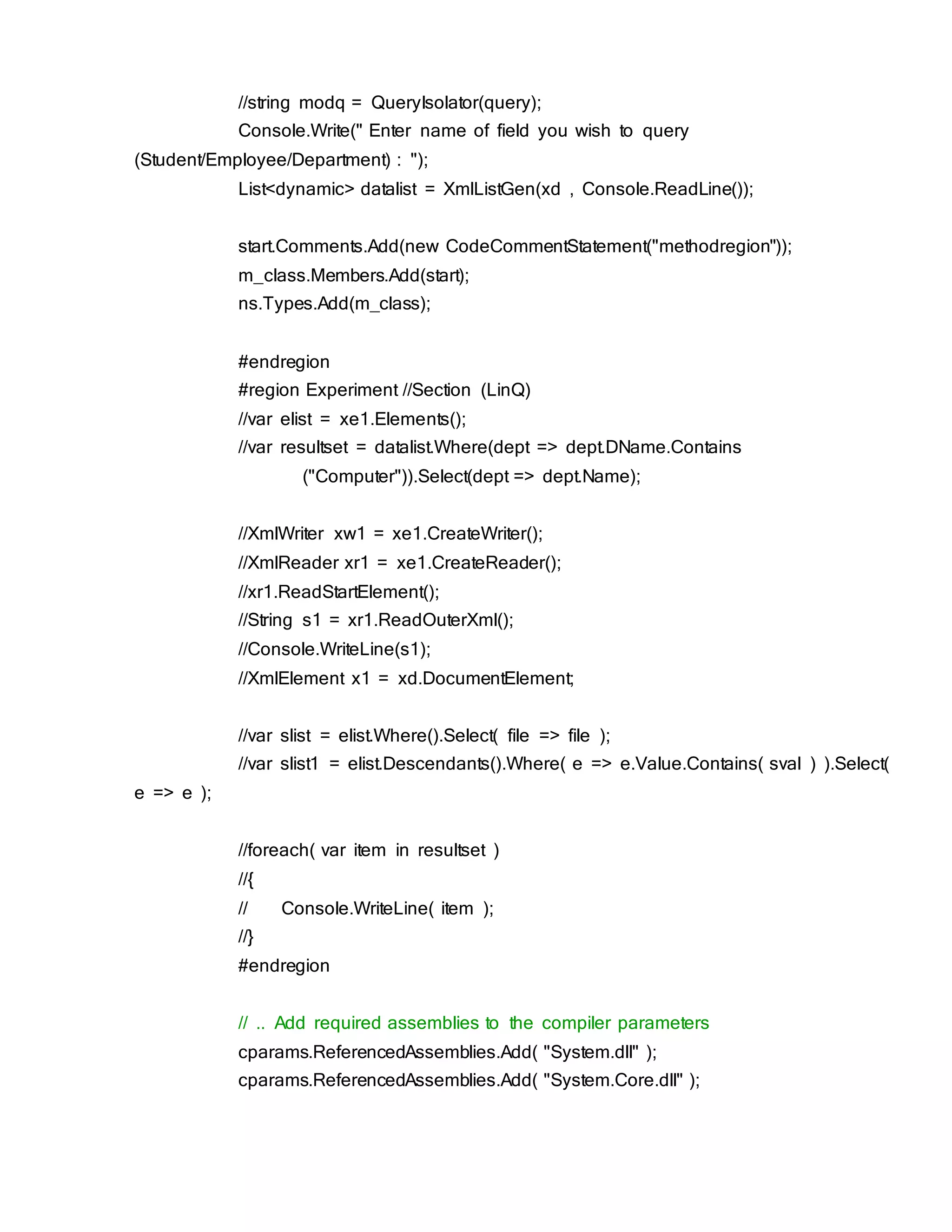 //string modq = QueryIsolator(query);
Console.Write(" Enter name of field you wish to query
(Student/Employee/Department) : ");
List<dynamic> datalist = XmlListGen(xd , Console.ReadLine());
start.Comments.Add(new CodeCommentStatement("methodregion"));
m_class.Members.Add(start);
ns.Types.Add(m_class);
#endregion
#region Experiment //Section (LinQ)
//var elist = xe1.Elements();
//var resultset = datalist.Where(dept => dept.DName.Contains
("Computer")).Select(dept => dept.Name);
//XmlWriter xw1 = xe1.CreateWriter();
//XmlReader xr1 = xe1.CreateReader();
//xr1.ReadStartElement();
//String s1 = xr1.ReadOuterXml();
//Console.WriteLine(s1);
//XmlElement x1 = xd.DocumentElement;
//var slist = elist.Where().Select( file => file );
//var slist1 = elist.Descendants().Where( e => e.Value.Contains( sval ) ).Select(
e => e );
//foreach( var item in resultset )
//{
// Console.WriteLine( item );
//}
#endregion
// .. Add required assemblies to the compiler parameters
cparams.ReferencedAssemblies.Add( "System.dll" );
cparams.ReferencedAssemblies.Add( "System.Core.dll" );
 