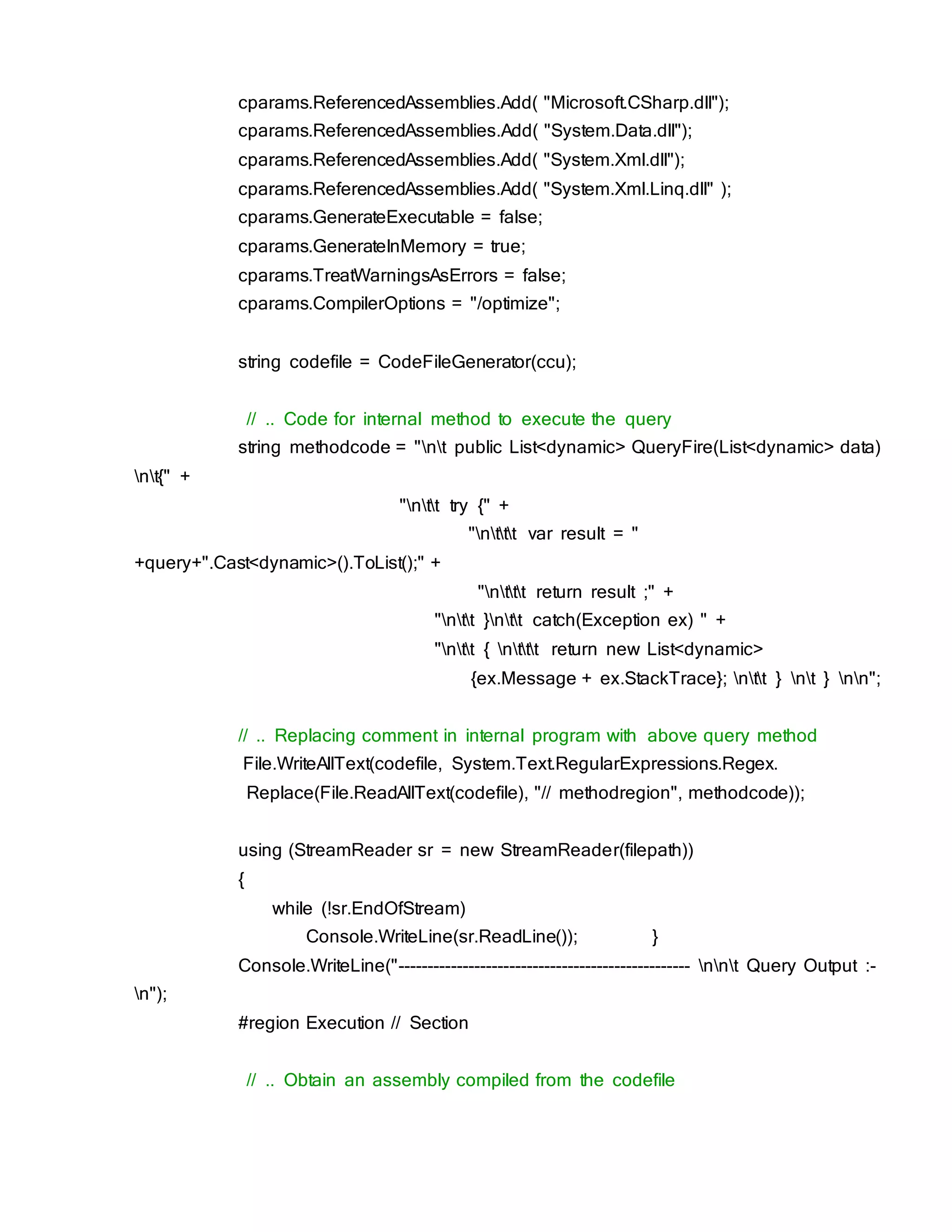 cparams.ReferencedAssemblies.Add( "Microsoft.CSharp.dll");
cparams.ReferencedAssemblies.Add( "System.Data.dll");
cparams.ReferencedAssemblies.Add( "System.Xml.dll");
cparams.ReferencedAssemblies.Add( "System.Xml.Linq.dll" );
cparams.GenerateExecutable = false;
cparams.GenerateInMemory = true;
cparams.TreatWarningsAsErrors = false;
cparams.CompilerOptions = "/optimize";
string codefile = CodeFileGenerator(ccu);
// .. Code for internal method to execute the query
string methodcode = "nt public List<dynamic> QueryFire(List<dynamic> data)
nt{" +
"ntt try {" +
"nttt var result = "
+query+".Cast<dynamic>().ToList();" +
"nttt return result ;" +
"ntt }ntt catch(Exception ex) " +
"ntt { nttt return new List<dynamic>
{ex.Message + ex.StackTrace}; ntt } nt } nn";
// .. Replacing comment in internal program with above query method
File.WriteAllText(codefile, System.Text.RegularExpressions.Regex.
Replace(File.ReadAllText(codefile), "// methodregion", methodcode));
using (StreamReader sr = new StreamReader(filepath))
{
while (!sr.EndOfStream)
Console.WriteLine(sr.ReadLine()); }
Console.WriteLine("-------------------------------------------------- nnt Query Output :-
n");
#region Execution // Section
// .. Obtain an assembly compiled from the codefile
 