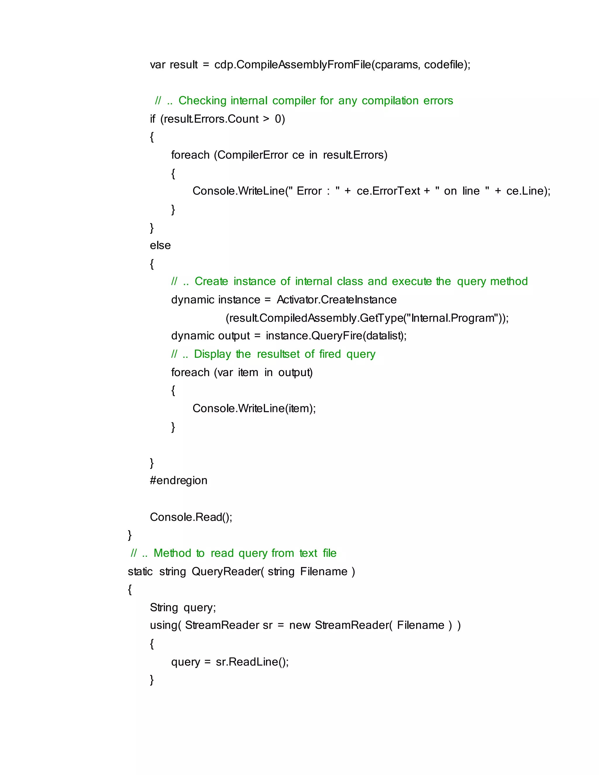 var result = cdp.CompileAssemblyFromFile(cparams, codefile);
// .. Checking internal compiler for any compilation errors
if (result.Errors.Count > 0)
{
foreach (CompilerError ce in result.Errors)
{
Console.WriteLine(" Error : " + ce.ErrorText + " on line " + ce.Line);
}
}
else
{
// .. Create instance of internal class and execute the query method
dynamic instance = Activator.CreateInstance
(result.CompiledAssembly.GetType("Internal.Program"));
dynamic output = instance.QueryFire(datalist);
// .. Display the resultset of fired query
foreach (var item in output)
{
Console.WriteLine(item);
}
}
#endregion
Console.Read();
}
// .. Method to read query from text file
static string QueryReader( string Filename )
{
String query;
using( StreamReader sr = new StreamReader( Filename ) )
{
query = sr.ReadLine();
}
 