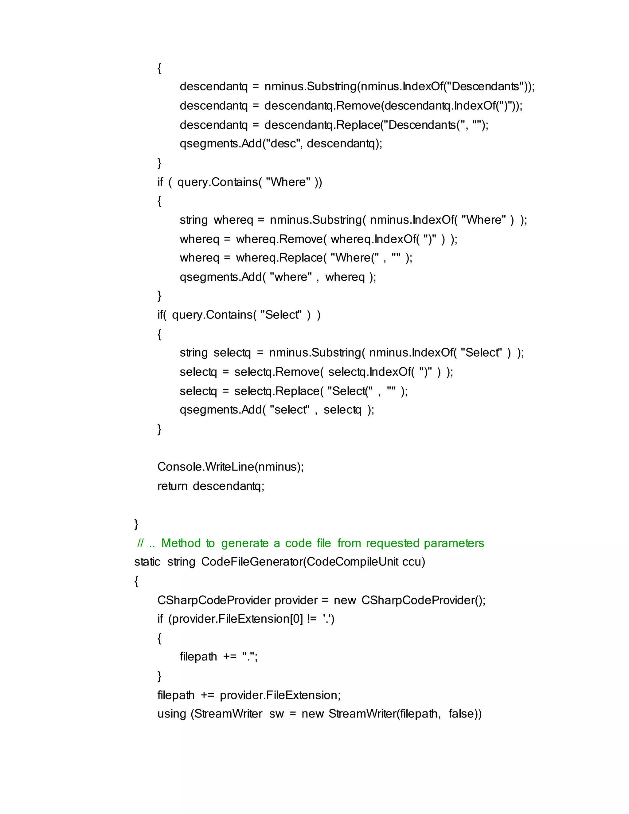 {
descendantq = nminus.Substring(nminus.IndexOf("Descendants"));
descendantq = descendantq.Remove(descendantq.IndexOf(")"));
descendantq = descendantq.Replace("Descendants(", "");
qsegments.Add("desc", descendantq);
}
if ( query.Contains( "Where" ))
{
string whereq = nminus.Substring( nminus.IndexOf( "Where" ) );
whereq = whereq.Remove( whereq.IndexOf( ")" ) );
whereq = whereq.Replace( "Where(" , "" );
qsegments.Add( "where" , whereq );
}
if( query.Contains( "Select" ) )
{
string selectq = nminus.Substring( nminus.IndexOf( "Select" ) );
selectq = selectq.Remove( selectq.IndexOf( ")" ) );
selectq = selectq.Replace( "Select(" , "" );
qsegments.Add( "select" , selectq );
}
Console.WriteLine(nminus);
return descendantq;
}
// .. Method to generate a code file from requested parameters
static string CodeFileGenerator(CodeCompileUnit ccu)
{
CSharpCodeProvider provider = new CSharpCodeProvider();
if (provider.FileExtension[0] != '.')
{
filepath += ".";
}
filepath += provider.FileExtension;
using (StreamWriter sw = new StreamWriter(filepath, false))
 