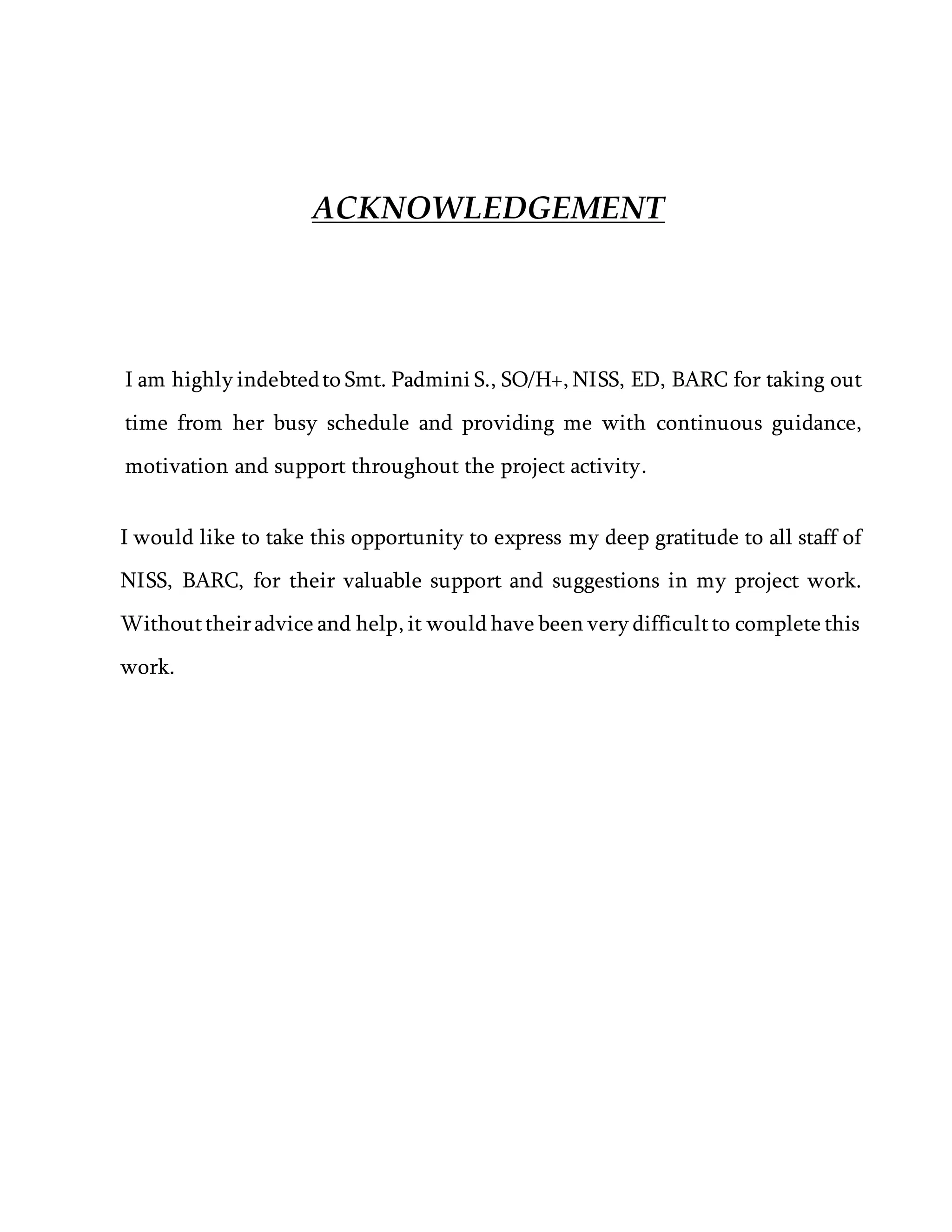ACKNOWLEDGEMENT
I am highly indebtedto Smt. Padmini S., SO/H+, NISS, ED, BARC for taking out
time from her busy schedule and providing me with continuous guidance,
motivation and support throughout the project activity.
I would like to take this opportunity to express my deep gratitude to all staff of
NISS, BARC, for their valuable support and suggestions in my project work.
Withouttheiradvice and help, it would have been very difficultto complete this
work.
 