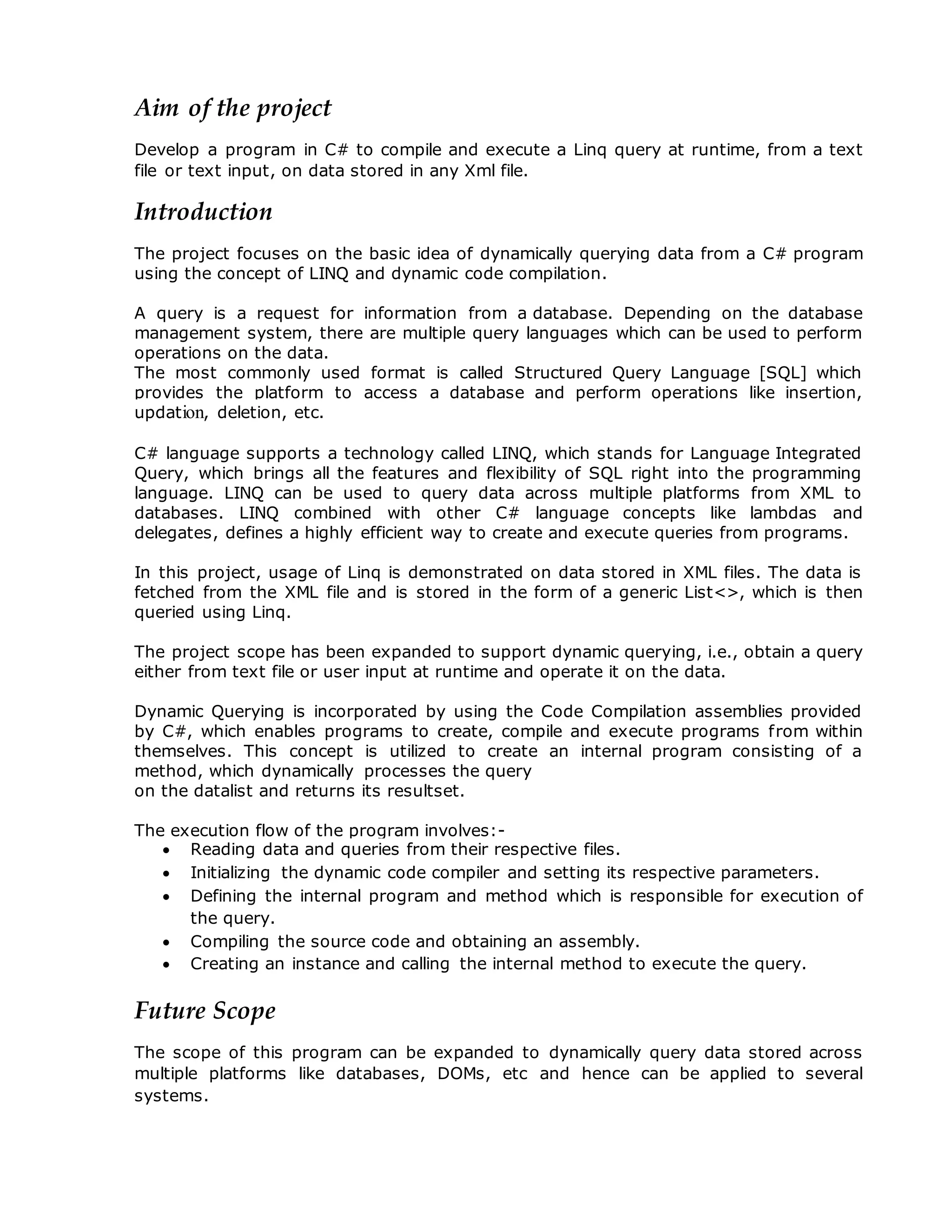 Aim of the project
Develop a program in C# to compile and execute a Linq query at runtime, from a text
file or text input, on data stored in any Xml file.
Introduction
The project focuses on the basic idea of dynamically querying data from a C# program
using the concept of LINQ and dynamic code compilation.
A query is a request for information from a database. Depending on the database
management system, there are multiple query languages which can be used to perform
operations on the data.
The most commonly used format is called Structured Query Language [SQL] which
provides the platform to access a database and perform operations like insertion,
updation, deletion, etc.
C# language supports a technology called LINQ, which stands for Language Integrated
Query, which brings all the features and flexibility of SQL right into the programming
language. LINQ can be used to query data across multiple platforms from XML to
databases. LINQ combined with other C# language concepts like lambdas and
delegates, defines a highly efficient way to create and execute queries from programs.
In this project, usage of Linq is demonstrated on data stored in XML files. The data is
fetched from the XML file and is stored in the form of a generic List<>, which is then
queried using Linq.
The project scope has been expanded to support dynamic querying, i.e., obtain a query
either from text file or user input at runtime and operate it on the data.
Dynamic Querying is incorporated by using the Code Compilation assemblies provided
by C#, which enables programs to create, compile and execute programs from within
themselves. This concept is utilized to create an internal program consisting of a
method, which dynamically processes the query
on the datalist and returns its resultset.
The execution flow of the program involves:-
 Reading data and queries from their respective files.
 Initializing the dynamic code compiler and setting its respective parameters.
 Defining the internal program and method which is responsible for execution of
the query.
 Compiling the source code and obtaining an assembly.
 Creating an instance and calling the internal method to execute the query.
Future Scope
The scope of this program can be expanded to dynamically query data stored across
multiple platforms like databases, DOMs, etc and hence can be applied to several
systems.
 