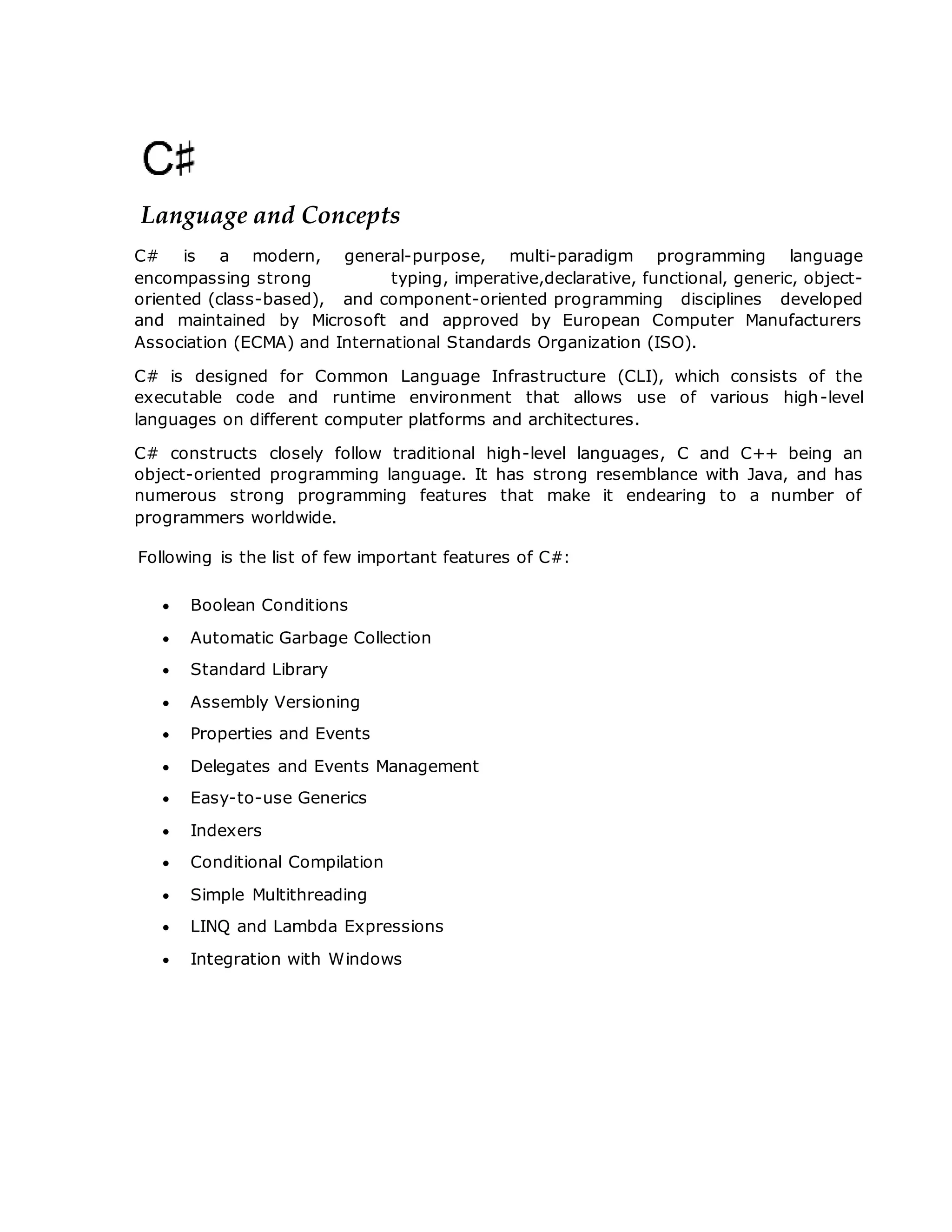 Language and Concepts
C# is a modern, general-purpose, multi-paradigm programming language
encompassing strong typing, imperative,declarative, functional, generic, object-
oriented (class-based), and component-oriented programming disciplines developed
and maintained by Microsoft and approved by European Computer Manufacturers
Association (ECMA) and International Standards Organization (ISO).
C# is designed for Common Language Infrastructure (CLI), which consists of the
executable code and runtime environment that allows use of various high-level
languages on different computer platforms and architectures.
C# constructs closely follow traditional high-level languages, C and C++ being an
object-oriented programming language. It has strong resemblance with Java, and has
numerous strong programming features that make it endearing to a number of
programmers worldwide.
Following is the list of few important features of C#:
 Boolean Conditions
 Automatic Garbage Collection
 Standard Library
 Assembly Versioning
 Properties and Events
 Delegates and Events Management
 Easy-to-use Generics
 Indexers
 Conditional Compilation
 Simple Multithreading
 LINQ and Lambda Expressions
 Integration with Windows
 
