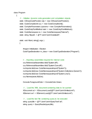 class Program
{
// .. Initialize dynamic code generation and compilation objects
static CSharpCodeProvider cdp = new CSharpCodeProvider();
static CodeCompileUnit ccu = new CodeCompileUnit();
static CompilerParameters cparams = new CompilerParameters();
static CodeEntryPointMethod start = new CodeEntryPointMethod();
static CodeNamespace ns = new CodeNamespace("Internal");
static string filepath = @"F:Jerin'JerinCodetest5";
static void Main( string[] args )
{
#region Initialisation //Section
CodeTypeDeclaration m_class = new CodeTypeDeclaration("Program");
// .. Importing assemblies required for internal code
ccu.ReferencedAssemblies.Add("System.dll");
ccu.ReferencedAssemblies.Add("System.Core.dll");
ns.Imports.Add(new CodeNamespaceImport("System"));
ns.Imports.Add(new CodeNamespaceImport("System.Collections.Generic"));
ns.Imports.Add(new CodeNamespaceImport("System.Linq"));
ccu.Namespaces.Add(ns);
Console.ForegroundColor = ConsoleColor.Green;
// .. Load the XML document containing data to be queried
XDocument xd = XDocument.Load(@"F:Jerin'JerinXmltest.xml");
XElement xe1 = XElement.Load(@"F:Jerin'JerinXmltest.xml");
// .. Load the text file containing query to be executed
string queryfile = @"F:Jerin'JerinQueryTest1.txt";
string query = QueryReader(queryfile);
 