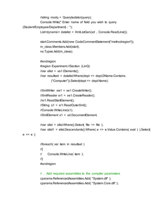 //string modq = QueryIsolator(query);
Console.Write(" Enter name of field you wish to query
(Student/Employee/Department) : ");
List<dynamic> datalist = XmlListGen(xd , Console.ReadLine());
start.Comments.Add(new CodeCommentStatement("methodregion"));
m_class.Members.Add(start);
ns.Types.Add(m_class);
#endregion
#region Experiment //Section (LinQ)
//var elist = xe1.Elements();
//var resultset = datalist.Where(dept => dept.DName.Contains
("Computer")).Select(dept => dept.Name);
//XmlWriter xw1 = xe1.CreateWriter();
//XmlReader xr1 = xe1.CreateReader();
//xr1.ReadStartElement();
//String s1 = xr1.ReadOuterXml();
//Console.WriteLine(s1);
//XmlElement x1 = xd.DocumentElement;
//var slist = elist.Where().Select( file => file );
//var slist1 = elist.Descendants().Where( e => e.Value.Contains( sval ) ).Select(
e => e );
//foreach( var item in resultset )
//{
// Console.WriteLine( item );
//}
#endregion
// .. Add required assemblies to the compiler parameters
cparams.ReferencedAssemblies.Add( "System.dll" );
cparams.ReferencedAssemblies.Add( "System.Core.dll" );
 