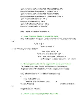 cparams.ReferencedAssemblies.Add( "Microsoft.CSharp.dll");
cparams.ReferencedAssemblies.Add( "System.Data.dll");
cparams.ReferencedAssemblies.Add( "System.Xml.dll");
cparams.ReferencedAssemblies.Add( "System.Xml.Linq.dll" );
cparams.GenerateExecutable = false;
cparams.GenerateInMemory = true;
cparams.TreatWarningsAsErrors = false;
cparams.CompilerOptions = "/optimize";
string codefile = CodeFileGenerator(ccu);
// .. Code for internal method to execute the query
string methodcode = "nt public List<dynamic> QueryFire(List<dynamic> data)
nt{" +
"ntt try {" +
"nttt var result = "
+query+".Cast<dynamic>().ToList();" +
"nttt return result ;" +
"ntt }ntt catch(Exception ex) " +
"ntt { nttt return new List<dynamic>
{ex.Message + ex.StackTrace}; ntt } nt } nn";
// .. Replacing comment in internal program with above query method
File.WriteAllText(codefile, System.Text.RegularExpressions.Regex.
Replace(File.ReadAllText(codefile), "// methodregion", methodcode));
using (StreamReader sr = new StreamReader(filepath))
{
while (!sr.EndOfStream)
Console.WriteLine(sr.ReadLine()); }
Console.WriteLine("-------------------------------------------------- nnt Query Output :-
n");
#region Execution // Section
// .. Obtain an assembly compiled from the codefile
 