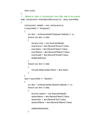 return query;
}
// .. Method to return a List<dynamic> from XML data to be queried
static List<dynamic> XmlListGen(XDocument xd , string searchfield)
{
List<dynamic> datalist = new List<dynamic>();
if (searchfield == "Employee")
{
var elist = xd.Descendants("Employee").Select(s => s);
foreach (var item in elist)
{
dynamic emp = new ExpandoObject();
emp.Ename = item.Element("Ename").Value;
emp.Salary = item.Element("Salary").Value;
emp.DName = item.Element("DName").Value;
emp.EmpID = item.Element("EmpID").Value;
datalist.Add(emp);
}
foreach (var item in elist)
{
Console.WriteLine(item.Name + item.Value);
}
}
else if (searchfield == "Student")
{
var elist = xd.Descendants("Student").Select(s => s);
foreach (var item in elist)
{
dynamic student = new ExpandoObject();
student.Name = item.Element("Name").Value;
student.Ssn = item.Element("Ssn").Value;
student.DName = item.Element("DName").Value;
datalist.Add(student);
}
 