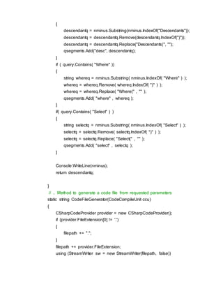 {
descendantq = nminus.Substring(nminus.IndexOf("Descendants"));
descendantq = descendantq.Remove(descendantq.IndexOf(")"));
descendantq = descendantq.Replace("Descendants(", "");
qsegments.Add("desc", descendantq);
}
if ( query.Contains( "Where" ))
{
string whereq = nminus.Substring( nminus.IndexOf( "Where" ) );
whereq = whereq.Remove( whereq.IndexOf( ")" ) );
whereq = whereq.Replace( "Where(" , "" );
qsegments.Add( "where" , whereq );
}
if( query.Contains( "Select" ) )
{
string selectq = nminus.Substring( nminus.IndexOf( "Select" ) );
selectq = selectq.Remove( selectq.IndexOf( ")" ) );
selectq = selectq.Replace( "Select(" , "" );
qsegments.Add( "select" , selectq );
}
Console.WriteLine(nminus);
return descendantq;
}
// .. Method to generate a code file from requested parameters
static string CodeFileGenerator(CodeCompileUnit ccu)
{
CSharpCodeProvider provider = new CSharpCodeProvider();
if (provider.FileExtension[0] != '.')
{
filepath += ".";
}
filepath += provider.FileExtension;
using (StreamWriter sw = new StreamWriter(filepath, false))
 