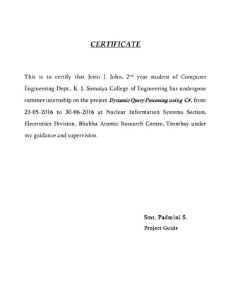 CERTIFICATE
This is to certify that Jerin J. John, 2nd year student of Computer
Engineering Dept., K. J. Somaiya College of Engineering has undergone
summer internship on the project Dynamic Query Processing using C#, from
23-05-2016 to 30-06-2016 at Nuclear Information Systems Section,
Electronics Division, Bhabha Atomic Research Centre, Trombay under
my guidance and supervision.
Smt. Padmini S.
Project Guide
 
