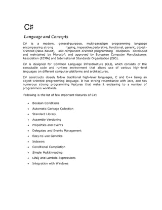 Language and Concepts
C# is a modern, general-purpose, multi-paradigm programming language
encompassing strong typing, imperative,declarative, functional, generic, object-
oriented (class-based), and component-oriented programming disciplines developed
and maintained by Microsoft and approved by European Computer Manufacturers
Association (ECMA) and International Standards Organization (ISO).
C# is designed for Common Language Infrastructure (CLI), which consists of the
executable code and runtime environment that allows use of various high-level
languages on different computer platforms and architectures.
C# constructs closely follow traditional high-level languages, C and C++ being an
object-oriented programming language. It has strong resemblance with Java, and has
numerous strong programming features that make it endearing to a number of
programmers worldwide.
Following is the list of few important features of C#:
 Boolean Conditions
 Automatic Garbage Collection
 Standard Library
 Assembly Versioning
 Properties and Events
 Delegates and Events Management
 Easy-to-use Generics
 Indexers
 Conditional Compilation
 Simple Multithreading
 LINQ and Lambda Expressions
 Integration with Windows
 