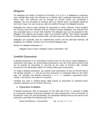 Delegates
C# delegates are similar to pointers to functions, in C or C++. A delegate is a reference
type variable that holds the reference to a method with a particular parameter list and
return type. The reference can be changed at runtime. When you instantiate a
delegate, you can associate its instance with any method with a compatible signature
and return type. You can invoke (or call) the method through the delegate instance.
Delegates are used to pass methods as arguments to other methods. Event handlers
are nothing more than methods that are invoked through delegates. Any method from
any accessible class or struct that matches the delegate type can be assigned to the
delegate. The method can be either static or an instance method. This makes it possible
to programmatically change method calls, and also plug new code into existing classes.
Delegates are especially used for implementing events and the call-back methods. All
delegates are implicitly derived from the System.Delegate class.
Syntax for delegate declaration is:
delegate<return type><delegate-name><parameter list>
Lambda Expressions
A lambda expression is an anonymous function that you can use to create delegates or
expression tree types. By using lambda expressions, you can write local functions that
can be passed as arguments or returned as the value of function calls. Lambda
expressions are particularly helpful for writing LINQ query expressions.
To create a lambda expression, you specify input parameters (if any) on the left side of
the lambda operator =>, and you put the expression or statement block on the other
side. For example, the lambda expression x => x * x specifies a parameter that’s
named x and returns the value of x squared.
Lambdas are used in method-based LINQ queries as arguments to standard query
operator methods such as Where<TSource>.
 Expression Lambdas
A lambda expression with an expression on the right side of the => operator is called
an expression lambda. Expression lambdas are used extensively in the construction of
Expression Trees (C# and Visual Basic). An expression lambda returns the result of the
expression and takes the following basic form:
(input parameters) =>expression Eg : (x, y) => x == y
 