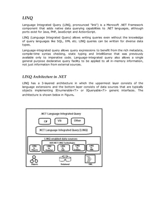LINQ
Language Integrated Query (LINQ, pronounced "link") is a Microsoft .NET Framework
component that adds native data querying capabilities to .NET languages, although
ports exist for Java, PHP, JavaScript and ActionScript.
LINQ (Language Integrated Query) allows writing queries even without the knowledge
of query languages like SQL, XML etc. LINQ queries can be written for diverse data
types.
Language-integrated query allows query expressions to benefit from the rich metadata,
compile-time syntax checking, static typing and IntelliSense that was previously
available only to imperative code. Language-integrated query also allows a single
general purpose declarative query facility to be applied to all in-memory information,
not just information from external sources.
LINQ Architecture in .NET
LINQ has a 3-layered architecture in which the uppermost layer consists of the
language extensions and the bottom layer consists of data sources that are typically
objects implementing IEnumerable<T> or IQueryable<T> generic interfaces. The
architecture is shown below in Figure.
 