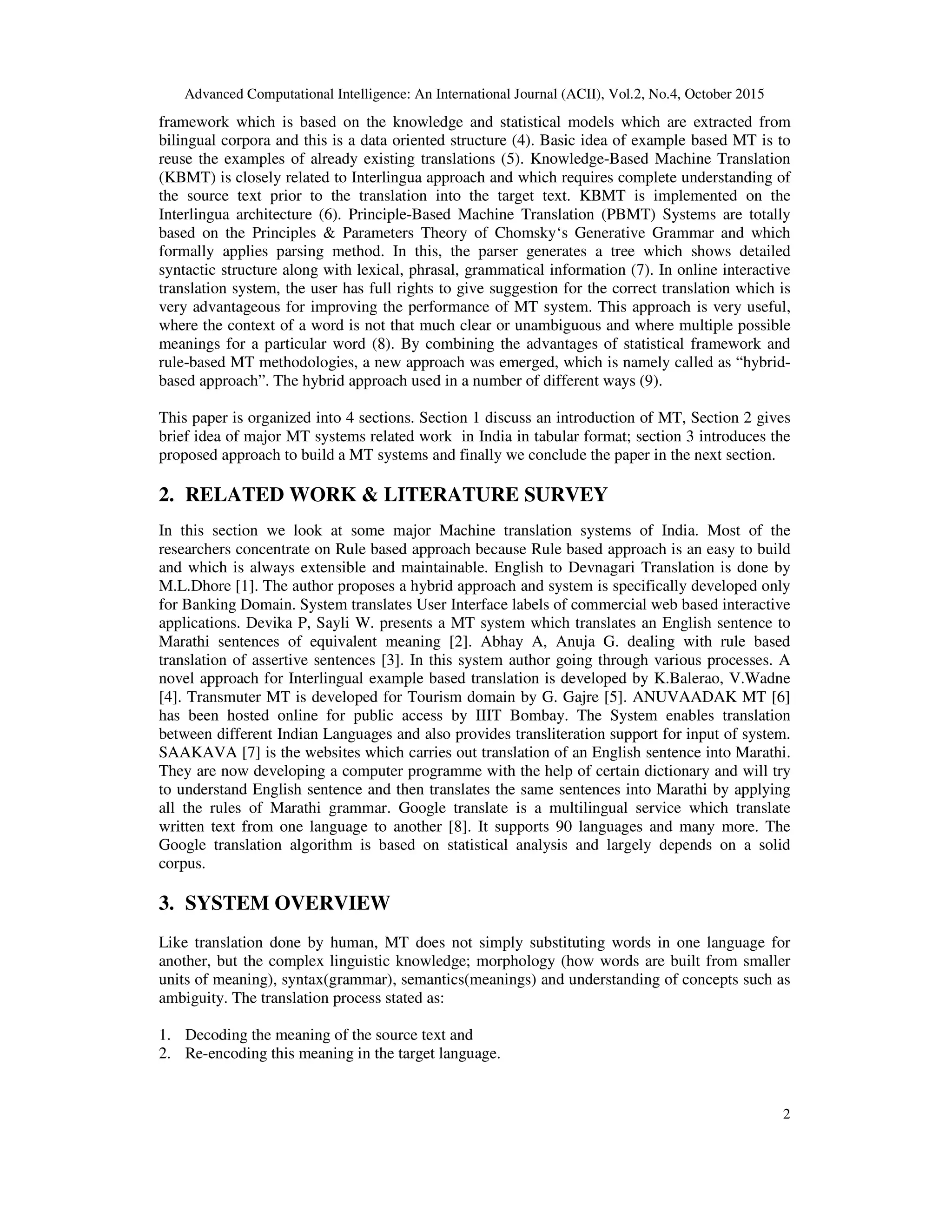 Advanced Computational Intelligence: An International Journal (ACII), Vol.2, No.4, October 2015
2
framework which is based on the knowledge and statistical models which are extracted from
bilingual corpora and this is a data oriented structure (4). Basic idea of example based MT is to
reuse the examples of already existing translations (5). Knowledge-Based Machine Translation
(KBMT) is closely related to Interlingua approach and which requires complete understanding of
the source text prior to the translation into the target text. KBMT is implemented on the
Interlingua architecture (6). Principle-Based Machine Translation (PBMT) Systems are totally
based on the Principles & Parameters Theory of Chomsky‘s Generative Grammar and which
formally applies parsing method. In this, the parser generates a tree which shows detailed
syntactic structure along with lexical, phrasal, grammatical information (7). In online interactive
translation system, the user has full rights to give suggestion for the correct translation which is
very advantageous for improving the performance of MT system. This approach is very useful,
where the context of a word is not that much clear or unambiguous and where multiple possible
meanings for a particular word (8). By combining the advantages of statistical framework and
rule-based MT methodologies, a new approach was emerged, which is namely called as “hybrid-
based approach”. The hybrid approach used in a number of different ways (9).
This paper is organized into 4 sections. Section 1 discuss an introduction of MT, Section 2 gives
brief idea of major MT systems related work in India in tabular format; section 3 introduces the
proposed approach to build a MT systems and finally we conclude the paper in the next section.
2. RELATED WORK & LITERATURE SURVEY
In this section we look at some major Machine translation systems of India. Most of the
researchers concentrate on Rule based approach because Rule based approach is an easy to build
and which is always extensible and maintainable. English to Devnagari Translation is done by
M.L.Dhore [1]. The author proposes a hybrid approach and system is specifically developed only
for Banking Domain. System translates User Interface labels of commercial web based interactive
applications. Devika P, Sayli W. presents a MT system which translates an English sentence to
Marathi sentences of equivalent meaning [2]. Abhay A, Anuja G. dealing with rule based
translation of assertive sentences [3]. In this system author going through various processes. A
novel approach for Interlingual example based translation is developed by K.Balerao, V.Wadne
[4]. Transmuter MT is developed for Tourism domain by G. Gajre [5]. ANUVAADAK MT [6]
has been hosted online for public access by IIIT Bombay. The System enables translation
between different Indian Languages and also provides transliteration support for input of system.
SAAKAVA [7] is the websites which carries out translation of an English sentence into Marathi.
They are now developing a computer programme with the help of certain dictionary and will try
to understand English sentence and then translates the same sentences into Marathi by applying
all the rules of Marathi grammar. Google translate is a multilingual service which translate
written text from one language to another [8]. It supports 90 languages and many more. The
Google translation algorithm is based on statistical analysis and largely depends on a solid
corpus.
3. SYSTEM OVERVIEW
Like translation done by human, MT does not simply substituting words in one language for
another, but the complex linguistic knowledge; morphology (how words are built from smaller
units of meaning), syntax(grammar), semantics(meanings) and understanding of concepts such as
ambiguity. The translation process stated as:
1. Decoding the meaning of the source text and
2. Re-encoding this meaning in the target language.
 