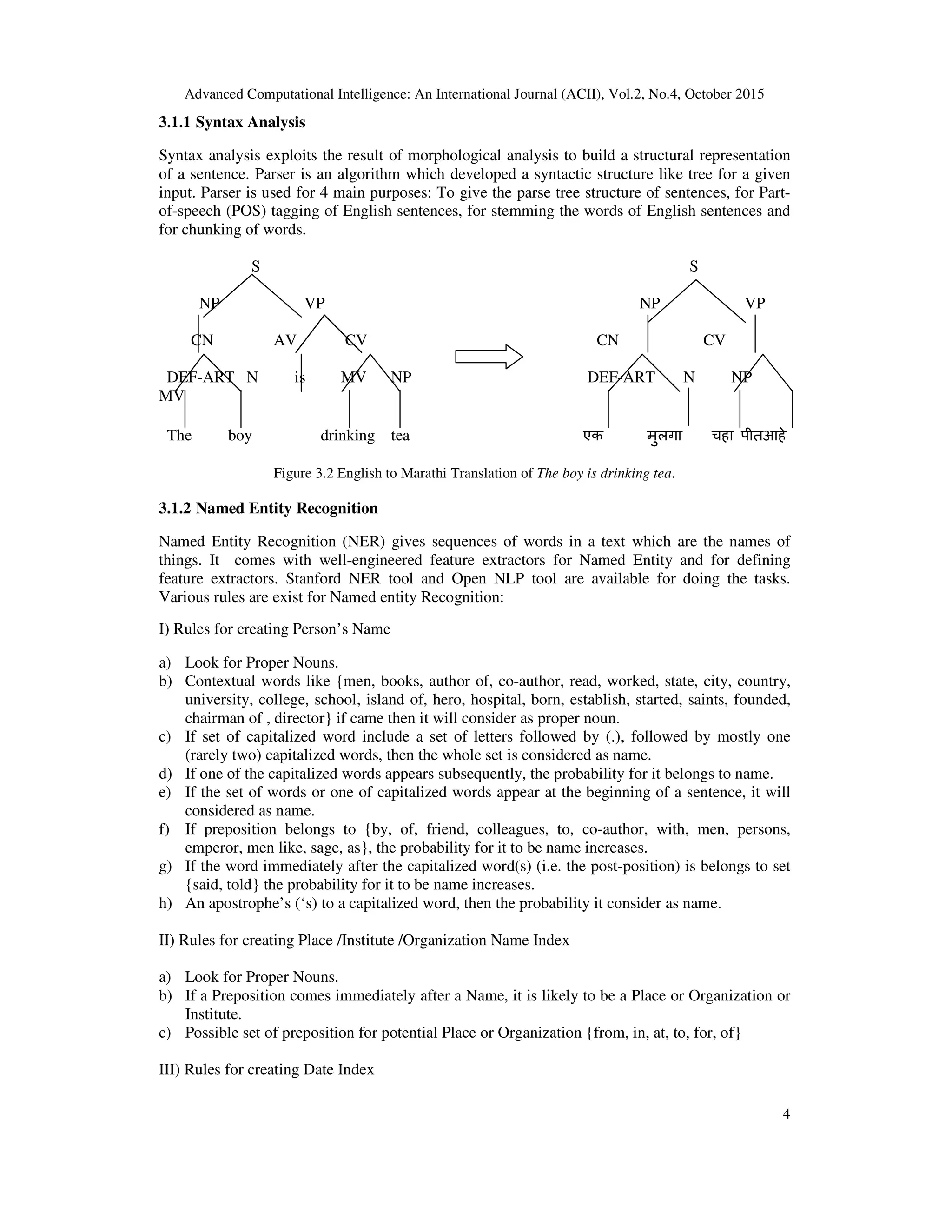 Advanced Computational Intelligence: An International Journal (ACII), Vol.2, No.4, October 2015
4
3.1.1 Syntax Analysis
Syntax analysis exploits the result of morphological analysis to build a structural representation
of a sentence. Parser is an algorithm which developed a syntactic structure like tree for a given
input. Parser is used for 4 main purposes: To give the parse tree structure of sentences, for Part-
of-speech (POS) tagging of English sentences, for stemming the words of English sentences and
for chunking of words.
S S
NP VP NP VP
CN AV CV CN CV
DEF-ART N is MV NP DEF-ART N NP
MV
The boy drinking tea एक मुलगा चहा पीतआहे
Figure 3.2 English to Marathi Translation of The boy is drinking tea.
3.1.2 Named Entity Recognition
Named Entity Recognition (NER) gives sequences of words in a text which are the names of
things. It comes with well-engineered feature extractors for Named Entity and for defining
feature extractors. Stanford NER tool and Open NLP tool are available for doing the tasks.
Various rules are exist for Named entity Recognition:
I) Rules for creating Person’s Name
a) Look for Proper Nouns.
b) Contextual words like {men, books, author of, co-author, read, worked, state, city, country,
university, college, school, island of, hero, hospital, born, establish, started, saints, founded,
chairman of , director} if came then it will consider as proper noun.
c) If set of capitalized word include a set of letters followed by (.), followed by mostly one
(rarely two) capitalized words, then the whole set is considered as name.
d) If one of the capitalized words appears subsequently, the probability for it belongs to name.
e) If the set of words or one of capitalized words appear at the beginning of a sentence, it will
considered as name.
f) If preposition belongs to {by, of, friend, colleagues, to, co-author, with, men, persons,
emperor, men like, sage, as}, the probability for it to be name increases.
g) If the word immediately after the capitalized word(s) (i.e. the post-position) is belongs to set
{said, told} the probability for it to be name increases.
h) An apostrophe’s (‘s) to a capitalized word, then the probability it consider as name.
II) Rules for creating Place /Institute /Organization Name Index
a) Look for Proper Nouns.
b) If a Preposition comes immediately after a Name, it is likely to be a Place or Organization or
Institute.
c) Possible set of preposition for potential Place or Organization {from, in, at, to, for, of}
III) Rules for creating Date Index
 