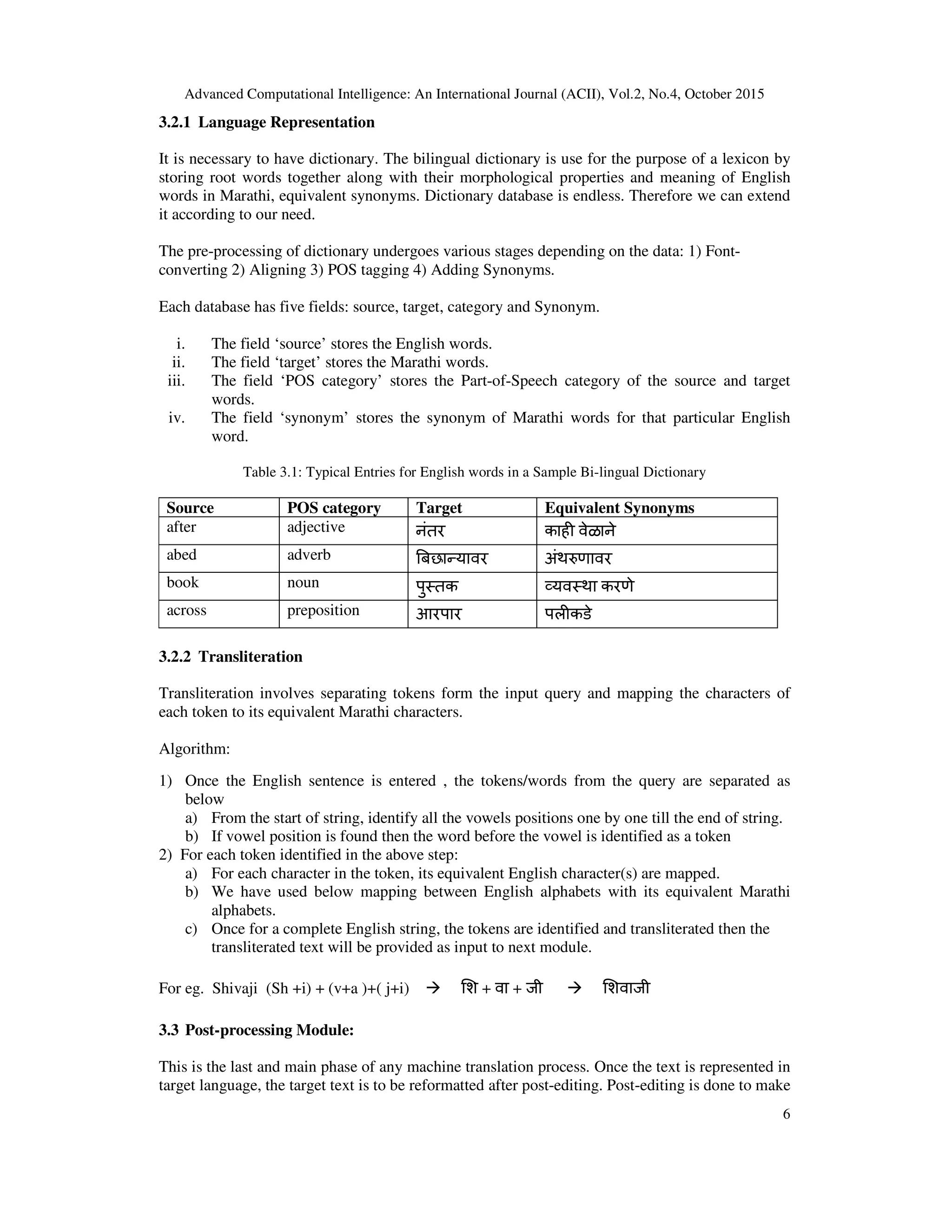 Advanced Computational Intelligence: An International Journal (ACII), Vol.2, No.4, October 2015
6
3.2.1 Language Representation
It is necessary to have dictionary. The bilingual dictionary is use for the purpose of a lexicon by
storing root words together along with their morphological properties and meaning of English
words in Marathi, equivalent synonyms. Dictionary database is endless. Therefore we can extend
it according to our need.
The pre-processing of dictionary undergoes various stages depending on the data: 1) Font-
converting 2) Aligning 3) POS tagging 4) Adding Synonyms.
Each database has five fields: source, target, category and Synonym.
i. The field ‘source’ stores the English words.
ii. The field ‘target’ stores the Marathi words.
iii. The field ‘POS category’ stores the Part-of-Speech category of the source and target
words.
iv. The field ‘synonym’ stores the synonym of Marathi words for that particular English
word.
Table 3.1: Typical Entries for English words in a Sample Bi-lingual Dictionary
Source POS category Target Equivalent Synonyms
after adjective नंतर काह वेळाने
abed adverb %बछायावर अंथ'णावर
book noun पुतक (यवथा करणे
across preposition आरपार पलकडे
3.2.2 Transliteration
Transliteration involves separating tokens form the input query and mapping the characters of
each token to its equivalent Marathi characters.
Algorithm:
1) Once the English sentence is entered , the tokens/words from the query are separated as
below
a) From the start of string, identify all the vowels positions one by one till the end of string.
b) If vowel position is found then the word before the vowel is identified as a token
2) For each token identified in the above step:
a) For each character in the token, its equivalent English character(s) are mapped.
b) We have used below mapping between English alphabets with its equivalent Marathi
alphabets.
c) Once for a complete English string, the tokens are identified and transliterated then the
transliterated text will be provided as input to next module.
For eg. Shivaji (Sh +i) + (v+a )+( j+i)  )श + वा + जी  )शवाजी
3.3 Post-processing Module:
This is the last and main phase of any machine translation process. Once the text is represented in
target language, the target text is to be reformatted after post-editing. Post-editing is done to make
 