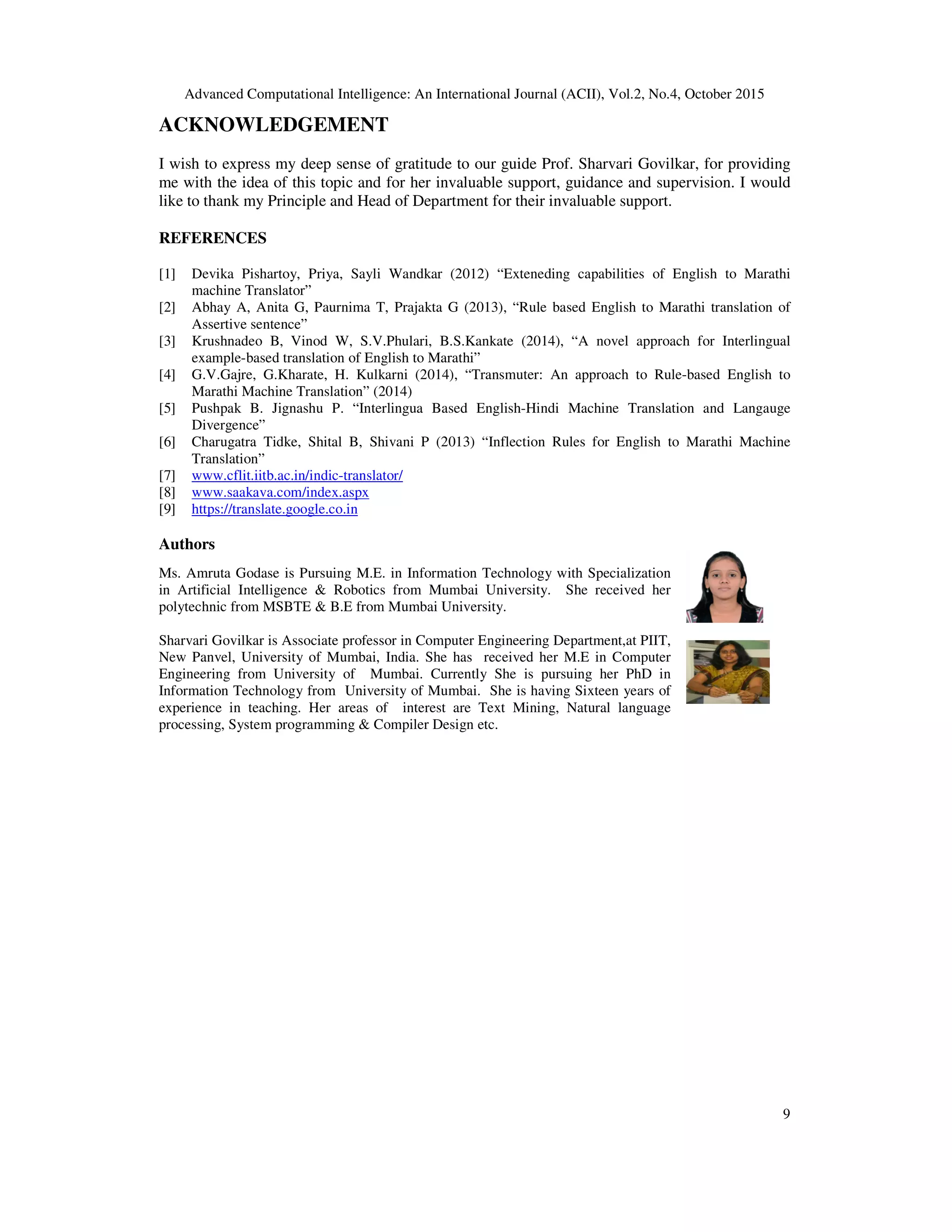 Advanced Computational Intelligence: An International Journal (ACII), Vol.2, No.4, October 2015
9
ACKNOWLEDGEMENT
I wish to express my deep sense of gratitude to our guide Prof. Sharvari Govilkar, for providing
me with the idea of this topic and for her invaluable support, guidance and supervision. I would
like to thank my Principle and Head of Department for their invaluable support.
REFERENCES
[1] Devika Pishartoy, Priya, Sayli Wandkar (2012) “Exteneding capabilities of English to Marathi
machine Translator”
[2] Abhay A, Anita G, Paurnima T, Prajakta G (2013), “Rule based English to Marathi translation of
Assertive sentence”
[3] Krushnadeo B, Vinod W, S.V.Phulari, B.S.Kankate (2014), “A novel approach for Interlingual
example-based translation of English to Marathi”
[4] G.V.Gajre, G.Kharate, H. Kulkarni (2014), “Transmuter: An approach to Rule-based English to
Marathi Machine Translation” (2014)
[5] Pushpak B. Jignashu P. “Interlingua Based English-Hindi Machine Translation and Langauge
Divergence”
[6] Charugatra Tidke, Shital B, Shivani P (2013) “Inflection Rules for English to Marathi Machine
Translation”
[7] www.cflit.iitb.ac.in/indic-translator/
[8] www.saakava.com/index.aspx
[9] https://translate.google.co.in
Authors
Ms. Amruta Godase is Pursuing M.E. in Information Technology with Specialization
in Artificial Intelligence  Robotics from Mumbai University. She received her
polytechnic from MSBTE  B.E from Mumbai University.
Sharvari Govilkar is Associate professor in Computer Engineering Department,at PIIT,
New Panvel, University of Mumbai, India. She has received her M.E in Computer
Engineering from University of Mumbai. Currently She is pursuing her PhD in
Information Technology from University of Mumbai. She is having Sixteen years of
experience in teaching. Her areas of interest are Text Mining, Natural language
processing, System programming  Compiler Design etc.
 