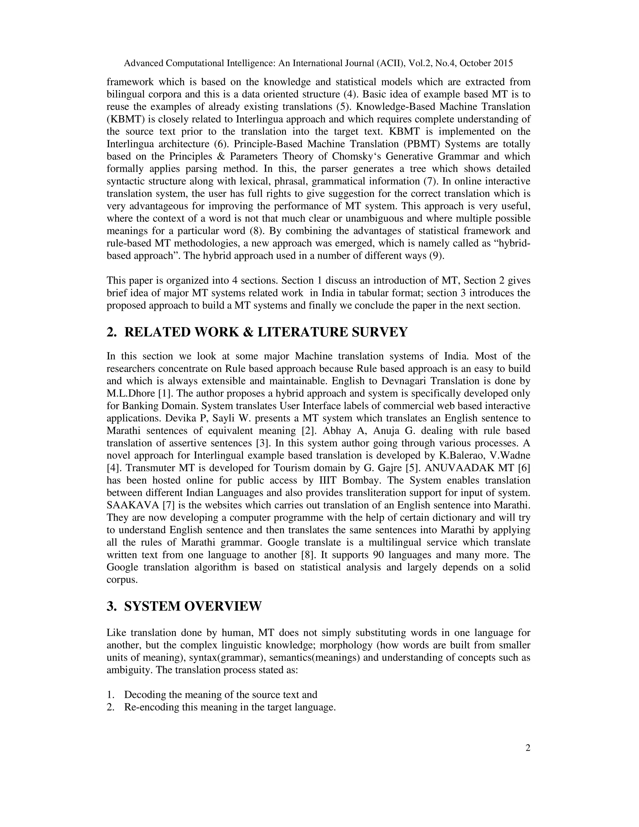 Advanced Computational Intelligence: An International Journal (ACII), Vol.2, No.4, October 2015
2
framework which is based on the knowledge and statistical models which are extracted from
bilingual corpora and this is a data oriented structure (4). Basic idea of example based MT is to
reuse the examples of already existing translations (5). Knowledge-Based Machine Translation
(KBMT) is closely related to Interlingua approach and which requires complete understanding of
the source text prior to the translation into the target text. KBMT is implemented on the
Interlingua architecture (6). Principle-Based Machine Translation (PBMT) Systems are totally
based on the Principles & Parameters Theory of Chomsky‘s Generative Grammar and which
formally applies parsing method. In this, the parser generates a tree which shows detailed
syntactic structure along with lexical, phrasal, grammatical information (7). In online interactive
translation system, the user has full rights to give suggestion for the correct translation which is
very advantageous for improving the performance of MT system. This approach is very useful,
where the context of a word is not that much clear or unambiguous and where multiple possible
meanings for a particular word (8). By combining the advantages of statistical framework and
rule-based MT methodologies, a new approach was emerged, which is namely called as “hybrid-
based approach”. The hybrid approach used in a number of different ways (9).
This paper is organized into 4 sections. Section 1 discuss an introduction of MT, Section 2 gives
brief idea of major MT systems related work in India in tabular format; section 3 introduces the
proposed approach to build a MT systems and finally we conclude the paper in the next section.
2. RELATED WORK & LITERATURE SURVEY
In this section we look at some major Machine translation systems of India. Most of the
researchers concentrate on Rule based approach because Rule based approach is an easy to build
and which is always extensible and maintainable. English to Devnagari Translation is done by
M.L.Dhore [1]. The author proposes a hybrid approach and system is specifically developed only
for Banking Domain. System translates User Interface labels of commercial web based interactive
applications. Devika P, Sayli W. presents a MT system which translates an English sentence to
Marathi sentences of equivalent meaning [2]. Abhay A, Anuja G. dealing with rule based
translation of assertive sentences [3]. In this system author going through various processes. A
novel approach for Interlingual example based translation is developed by K.Balerao, V.Wadne
[4]. Transmuter MT is developed for Tourism domain by G. Gajre [5]. ANUVAADAK MT [6]
has been hosted online for public access by IIIT Bombay. The System enables translation
between different Indian Languages and also provides transliteration support for input of system.
SAAKAVA [7] is the websites which carries out translation of an English sentence into Marathi.
They are now developing a computer programme with the help of certain dictionary and will try
to understand English sentence and then translates the same sentences into Marathi by applying
all the rules of Marathi grammar. Google translate is a multilingual service which translate
written text from one language to another [8]. It supports 90 languages and many more. The
Google translation algorithm is based on statistical analysis and largely depends on a solid
corpus.
3. SYSTEM OVERVIEW
Like translation done by human, MT does not simply substituting words in one language for
another, but the complex linguistic knowledge; morphology (how words are built from smaller
units of meaning), syntax(grammar), semantics(meanings) and understanding of concepts such as
ambiguity. The translation process stated as:
1. Decoding the meaning of the source text and
2. Re-encoding this meaning in the target language.
 