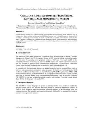 Advanced Computational Intelligence: An International Journal (ACII), Vol.2, No.4, October 2015
DOI:10.5121/acii.2015.2402 11
CELLULAR BASED AUTOMATED INDUSTRIAL
CONTROL AND MONITORING SYSTEM
Farzana Sultana Dristy1
and Sadeque Reza Khan2
1
Department of Computer Science and Engineering, Varendra Universty, Bangladesh
2
Department of Information and Communication Engineering, Chosun University, Korea
ABSTRACT
Graphical User Interface (GUI) based systems are flourishing their popularity in the industrial area in
present days. If it is possible to integrate the GUI based systems with a Global System for Mobile (GSM)
modem for controlling and monitoring, it will be magnificently acceptable communication system. In this
paper a method is presented on a distant machine and motor control system monitoring and controlling,
using a GSM modem and GUI. PIC microcontroller is used to bridge and synchronize the operation of GUI
and GSM systems.
KEYWORDS
GUI, GSM, PWM, SMS, AT Command.
1. INTRODUCTION
The starting of GUI based systems are exposed out from the conception of Human Computer
Interaction in the early 60s [1].Now a days the use of GUI has achieved the position that makes
our life easier by expecting some graphical windows. GUI’s are very much reliable in the
industrial control and monitoring [2]. The uses of GUIs are not only limited to industrial purposes
but also available in general office communication purposes [3]. Advanced level GUI based
system is also available for the purpose of monitoring water reactor properties [4].
In contrast with the mentioned systems, an updated control system is proposed here which is
wireless and can maintain any industry using a modern GUI software. In this project a GSM
modem is used to control machines on motor belt using Short Message Service (SMS). USB
based communication is established with the PC or laptop to control machines as well as motor
speed and its direction. Motor speed is also monitored through the USB. As a central controller
PIC 18F2550 is used and advanced graphical compiler and simulator Flowcode is used. Visual
Basic 2010 is the developer software for GUI.
2. PROPOSED SYSTEM
PIC 18F2550 is used in the proposed system as central controller. Two modes are used in the
designed system, one is user interface (GUI) and another is wireless (GSM) which is shown in
figure 1. Both modes are used to control the industrial machines as well as motor speed and
rotating direction. The speed is also monitored through GUI and it is measured by using an
autonics sensor (proximity sensor).
 