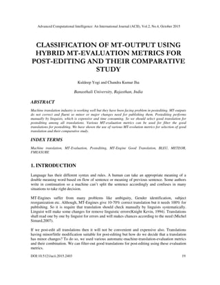 Advanced Computational Intelligence: An International Journal (ACII), Vol.2, No.4, October 2015
DOI:10.5121/acii.2015.2403 19
CLASSIFICATION OF MT-OUTPUT USING
HYBRID MT-EVALUATION METRICS FOR
POST-EDITING AND THEIR COMPARATIVE
STUDY
Kuldeep Yogi and Chandra Kumar Jha
Banasthali University, Rajasthan, India
ABSTRACT
Machine translation industry is working well but they have been facing problem in postediting. MT-outputs
do not correct and fluent so minor or major changes need for publishing them. Postediting performs
manually by linguists, which is expensive and time consuming. So we should select good translation for
postediting among all translations. Various MT-evaluation metrics can be used for filter the good
translations for postediting. We have shown the use of various MT-evolution metrics for selection of good
translation and their comparative study.
INDEX TERMS
Machine translation, MT-Evaluation, Postediting, MT-Engine Good Translation, BLEU, METEOR,
FMEASURE
1. INTRODUCTION
Language has their different syntax and rules. A human can take an appropriate meaning of a
double meaning word based on flow of sentence or meaning of previous sentence. Some authors
write in continuation so a machine can’t split the sentence accordingly and confuses in many
situations to take right decision.
MT-Engines suffer from many problems like ambiguity, Gender identification, subject
reorganization etc. Although, MT-Engines give 10-70% correct translation but it needs 100% for
publishing. So it is require that translation should check manually by linguists systematically.
Linguist will make some changes for remove linguistic errors(Knight Kevin, 1994). Translations
shall read one by one by linguist for errors and will makes chances according to the need (Michel
Simard,2007).
If we post-edit all translations then it will not be convenient and expensive also. Translations
having minor/little modification suitable for post-editing but how do we decide that a translation
has minor changes? To do so, we used various automatic-machine-translation-evaluation metrics
and their combination. We can filter-out good translations for post-editing using these evaluation
metrics.
 