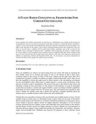 Advanced Computational Intelligence: An International Journal (ACII), Vol.2, No.4, October 2015
DOI:10.5121/acii.2015.2404 27
A FUZZY BASED CONCEPTUAL FRAMEWORK FOR
CAREER COUNSELLING
Raj Kishor Bisht
Department of Applied Sciences
Amrapali Institute of Technology and Sciences,
Haldwani, Uttarakhand, India
ABSTRACT
Career guidance for students, particularly in rural areas is a challenging issue in India. In the present era
of digitalization, there is a need of an automated system that can analyze a student for his/her capabilities,
suggest a career and provide related information. Keeping in mind the requirement, the present paper is an
effort in this direction. In this paper, a fuzzy based conceptual framework has been suggested. It has two
parts; in the first part a students will be analyzed for his/her capabilities and in the second part the
available courses, job aspects related to their capabilities will be suggested. To analyze a student, marks
in various subject in 10+2 standards and vocational interest in different fields have been considered and
fuzzy sets have been formed. On example basis, fuzzy inference rules have been framed for analyzing the
abilities in engineering, medical and hospitality fields only. In second part, concept of composition of
relations has been used to suggest the related courses and jobs.
KEYWORDS
Career Counselling, Fuzzy sets, Fuzzy inference rules, compositions of relations
1. INTRODUCTION
Since our childhood, we observe too many things from our society. We keep on searching the
best suitable career for us. Certain jobs attract us due to our interest or due to their socio-
economic impact in the society. In some of the cases, students get the right career after 10+2
standard but in general, a number of students are highly confused about their career. They do not
have the capability to choose the right career for them; parents or the surrounding environment
are also not helpful to them. Many times a student chooses a wrong career just because of the
pressure of family or due to misguidance. The result of the same is the failure in that career and
ultimately wastage of time and money. To the solution of this problem, we need an automated
system that can analyze a student and suggest him/her a career according to his/her capabilities
particularly for those students who live in remote areas. The automated system should not only
assist a student for suitable career but it should also provide a complete guideline about the
related courses, available institutes within certain area and available jobs.
Though there are counsellors working in this area but these are available mainly in cities. For the
students living in remote areas, an automated system is quite useful. So far some of the efforts
that have been made in this direction are as follows: Bresfelean and Ghisoiu [1] discussed various
issues related to decision support system for higher education. Kostoglou et al [3] reviewed
existing web-based decision support systems and elaborated some main element in the analysis
and the design of these systems for higher education in Greece. Mundra et al [4] proposed an
education decision support system model that includes the components; user interface, inference
engine and knowledge base. Oladokun and Oyewole [5] proposed a fuzzy inference based
 