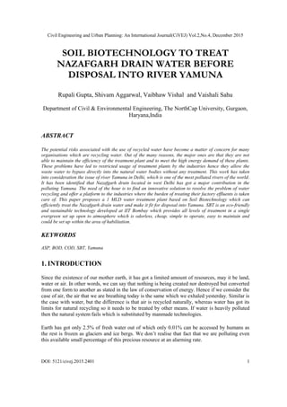 Civil Engineering and Urban Planning: An International Journal(CiVEJ) Vol.2,No.4, December 2015
DOI: 5121/civej.2015.2401 1
SOIL BIOTECHNOLOGY TO TREAT
NAZAFGARH DRAIN WATER BEFORE
DISPOSAL INTO RIVER YAMUNA
Rupali Gupta, Shivam Aggarwal, Vaibhaw Vishal and Vaishali Sahu
Department of Civil & Environmental Engineering, The NorthCap University, Gurgaon,
Haryana,India
ABSTRACT
The potential risks associated with the use of recycled water have become a matter of concern for many
organisations which are recycling water. Out of the many reasons, the major ones are that they are not
able to maintain the efficiency of the treatment plant and to meet the high energy demand of these plants.
These problems have led to restricted usage of treatment plants by the industries hence they allow the
waste water to bypass directly into the natural water bodies without any treatment. This work has taken
into consideration the issue of river Yamuna in Delhi, which is one of the most polluted rivers of the world.
It has been identified that Nazafgarh drain located in west Delhi has got a major contribution in the
polluting Yamuna. The need of the hour is to find an innovative solution to resolve the problem of water
recycling and offer a platform to the industries where the burden of treating their factory effluents is taken
care of. This paper proposes a 1 MLD water treatment plant based on Soil Biotechnology which can
efficiently treat the Nazafgarh drain water and make it fit for disposal into Yamuna. SBT is an eco-friendly
and sustainable technology developed at IIT Bombay which provides all levels of treatment in a single
evergreen set up open to atmosphere which is odorless, cheap, simple to operate, easy to maintain and
could be set up within the area of habilitation.
KEYWORDS
ASP, BOD, COD, SBT, Yamuna
1. INTRODUCTION
Since the existence of our mother earth, it has got a limited amount of resources, may it be land,
water or air. In other words, we can say that nothing is being created nor destroyed but converted
from one form to another as stated in the law of conservation of energy. Hence if we consider the
case of air, the air that we are breathing today is the same which we exhaled yesterday. Similar is
the case with water, but the difference is that air is recycled naturally, whereas water has got its
limits for natural recycling so it needs to be treated by other means. If water is heavily polluted
then the natural system fails which is substituted by manmade technologies.
Earth has got only 2.5% of fresh water out of which only 0.01% can be accessed by humans as
the rest is frozen as glaciers and ice bergs. We don’t realise that fact that we are polluting even
this available small percentage of this precious resource at an alarming rate.
 