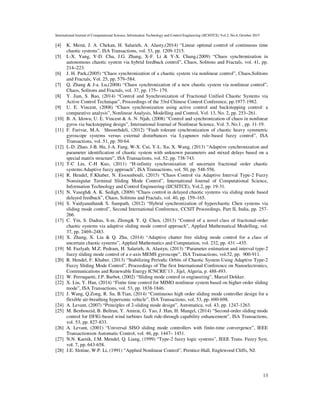 International Journal of Computational Science, Information Technology and Control Engineering (IJCSITCE) Vol.2, No.4, October 2015
13
[4] K. Merat, J. A. Chekan, H. Salarieh, A. Alasty,(2014) “Linear optimal control of continuous time
chaotic systems”, ISA Transactions, vol. 53, pp. 1209-1215.
[5] L-X. Yang, Y-D. Chu, J.G. Zhang, X-F. Li & Y-X. Chang,(2009) “Chaos synchronization in
autonomous chaotic system via hybrid feedback control”, Chaos, Solitons and Fractals, vol. 41, pp.
214–223.
[6] J. H. Park,(2005) “Chaos synchronization of a chaotic system via nonlinear control”, Chaos,Solitons
and Fractals, Vol. 25, pp. 579–584.
[7] Q. Zhang & J-a. Lu,(2008) “Chaos synchronization of a new chaotic system via nonlinear control”,
Chaos, Solitons and Fractals, vol. 37, pp. 175– 179.
[8] Y. Jian, S. Bao, (2014) “Control and Synchronization of Fractional Unified Chaotic Systems via
Active Control Technique”, Proceedings of the 33rd Chinese Control Conference, pp.1977-1982.
[9] U. E. Vincent, (2008) “Chaos synchronization using active control and backstepping control: a
comparative analysis”, Nonlinear Analysis, Modelling and Control, Vol. 13, No. 2, pp. 253–261.
[10] B. A. Idowu, U. E. Vincent & A. N. Njah, (2008) “Control and synchronization of chaos in nonlinear
gyros via backstepping design”, International Journal of Nonlinear Science, Vol. 5, No.1 , pp. 11-19.
[11] F. Farivar, M.A. Shoorehdeli, (2012) “Fault tolerant synchronization of chaotic heavy symmetric
gyroscope systems versus external disturbances via Lyapunov rule-based fuzzy control”, ISA
Transactions, vol. 51, pp. 50-64.
[12] L-D. Zhao, J-B. Hu, J-A. Fang, W-X. Cui, Y-L. Xu, X. Wang, (2013) “Adaptive synchronization and
parameter identification of chaotic system with unknown parameters and mixed delays based on a
special matrix structure”, ISA Transactions, vol. 52, pp. 738-743.
[13] T-C Lin, C-H Kuo, (2011) “H-infinity synchronization of uncertain fractional order chaotic
systems:Adaptive fuzzy approach”, ISA Transactions, vol. 50, pp. 548-556.
[14] R. Hendel, F.Khaber, N. Essounbouli, (2015) “Chaos Control via Adaptive Interval Type-2 Fuzzy
Nonsingular Terminal Sliding Mode Control”, International Journal of Computational Science,
Information Technology and Control Engineering (IJCSITCE), Vol.2, pp. 19-31.
[15] N. Vasegh& A. K. Sedigh, (2009) “Chaos control in delayed chaotic systems via sliding mode based
delayed feedback”, Chaos, Solitons and Fractals, vol. 40, pp. 159–165.
[16] S. Vaidyanathan& S. Sampath, (2012) “Hybrid synchronization of hyperchaotic Chen systems via
sliding mode control”, Second International Conference, CCSIT Proceedings, Part II, India, pp. 257-
266.
[17] C. Yin, S. Dadras, S-m. Zhong& Y. Q. Chen, (2013) “Control of a novel class of fractional-order
chaotic systems via adaptive sliding mode control approach”, Applied Mathematical Modelling, vol.
37, pp. 2469–2483.
[18] X. Zhang, X. Liu & Q. Zhu, (2014) “Adaptive chatter free sliding mode control for a class of
uncertain chaotic systems”, Applied Mathematics and Computation, vol. 232, pp. 431 –435.
[19] M. Fazlyab, M.Z. Pedram, H. Salarieh, A. Alastyn, (2013) “Parameter estimation and interval type-2
fuzzy sliding mode control of a z-axis MEMS gyroscope”, ISA Transactions, vol.52, pp. 900-911.
[20] R. Hendel, F. Khaber, (2013) “Stabilizing Periodic Orbits of Chaotic System Using Adaptive Type-2
Fuzzy Sliding Mode Control”, Proceedings of The first International Conference on Nanoelectronics,
Communications and Renewable Energy ICNCRE’13 , Jijel, Algeria, p. 488-493.
[21] W. Perruquetti, J.P. Barbot, (2002) “Sliding mode control in engineering”, Marcel Dekker.
[22] X. Liu, Y. Han, (2014) “Finite time control for MIMO nonlinear system based on higher-order sliding
mode”, ISA Transactions, vol. 53, pp. 1838-1846.
[23] J. Wang, Q.Zong, R. Su, B.Tian, (2014) “Continuous high order sliding mode controller design for a
flexible air-breathing hypersonic vehicle”, ISA Transactions, vol. 53, pp. 690-698.
[24] A. Levant, (2007) “Principles of 2-sliding mode design”, Automatica, vol. 43, pp. 1247-1263.
[25] M. Benbouzid, B. Beltran, Y. Amirat, G. Yao, J. Han, H. Mangel, (2014) “Second-order sliding mode
control for DFIG-based wind turbines fault ride-through capability enhancement”, ISA Transactions,
vol. 53, pp. 827-833.
[26] A. Levant, (2001) “Universal SISO sliding mode controllers with finite-time convergence”, IEEE
Transactionson Automatic Control, vol. 46, pp. 1447– 1451.
[27] N.N. Karnik, J.M. Mendel, Q. Liang, (1999) “Type-2 fuzzy logic systems”, IEEE Trans. Fuzzy Syst,
vol. 7, pp. 643-658.
[28] J.E. Slotine, W.P. Li, (1991) “Applied Nonlinear Control”, Prentice-Hall, Englewood Cliffs, NJ.
 