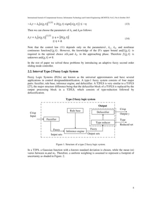 International Journal of Computational Science, Information Technology and Control Engineering (IJCSITCE) Vol.2, No.4, October 2015
4
−ߣଵ‫ݐ‬ − ߣଶห‫,݁(ݏ‬ ‫)ݐ‬ห
(ଵ/ଶ)
+ ‫,ݔ(ܦ‬ ‫݊݃݅ݏ	)ݐ‬൫‫,݁(ݏ‬ ‫)ݐ‬൯ ≤ −ߟ (13)
Then we can choose the parameters of ߣ1 and ߣ2as follows:
ߣ1‫ݐ‬ + ߣ2ห‫,݁(ݏ‬ ‫)ݐ‬ห
(1/2)
≥ ߟ + ห‫,ݔ(ܦ‬ ‫)ݐ‬ห
																																										≥ ߟ + Δ
(14)
Note that the control law (11) depends only on the parametersߣ	, ߣଵ	, ߣଶ, and nonlinear
continuous function݂(‫,ݔ‬ ‫.	)ݐ‬ However, the knowledge of the ‫ݏ′ܦ‬ upper bound and݂(‫,ݔ‬ ‫	)ݐ‬ is
required in the optimal choice ofߣ1and ߣ2, in the approaching phase. Therefore ݂(‫,ݔ‬ ‫	)ݐ‬ is
unknown and(‫,ݔ‬ ‫)ݐ‬ ≠ 0.
In the rest of paper we solved these problems by introducing an adaptive fuzzy second order
sliding mode controller.
2.2. Interval Type-2 Fuzzy Logic System
Fuzzy Logic Systems (FLSs) are known as the universal approximators and have several
applications in control designandidentification. A type-1 fuzzy system consists of four major
parts: fuzzifier, rule base, inference engine, and defuzzifier. A T2FLS is very similar to a T1FLS
[27], the major structure difference being that the defuzzifier block of a T1FLS is replaced by the
output processing block in a T2FLS, which consists of type-reduction followed by
defuzzification.
Figure 1. Structure of a type-2 fuzzy logic system.
In a T2FS, a Gaussian function with a known standard deviation is chosen, while the mean (m)
varies between m1and m2. Therefore, a uniform weighting is assumed to represent a footprint of
uncertainty as shaded in Figure. 2.
Fuzzifier
Rule base
Inference engine
Type reducer
Defuzzifier
Crisp
Output y
Type
Reduced set
Fuzzy
Output sets
Fuzzy
Intput sets
Output
Type-2 fuzzy logic system
Crisp
Input
 