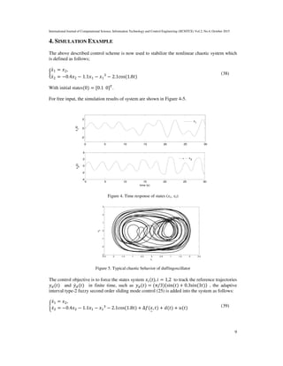 International Journal of Computational Science, Information Technology and Control Engineering (IJCSITCE) Vol.2, No.4, October 2015
9
4. SIMULATION EXAMPLE
The above described control scheme is now used to stabilize the nonlinear chaotic system which
is defined as follows;
൜
‫ݔ‬ሶ1 = ‫ݔ‬2,						
‫ݔ‬ሶ2 = −0.4‫ݔ‬2 − 1.1‫ݔ‬1 − ‫ݔ‬1
3
− 2.1cos(1.8‫)ݐ‬
(38)
With initial states(0) = [0.1		0]்
.
For free input, the simulation results of system are shown in Figure 4-5.
Figure 4. Time response of states (x1, x2)
Figure 5. Typical chaotic behavior of duffingoscillator
The control objective is to force the states system ‫ݔ‬௜(‫,)ݐ‬ ݅ = 1,2 to track the reference trajectories
‫ݕ‬ௗ(‫)ݐ‬ and ‫ݕ‬ሶௗ(‫)ݐ‬ in finite time, such as ‫ݕ‬ௗ(‫)ݐ‬ = (π/3)(sin(‫)ݐ‬ + 0.3sin(3‫))ݐ‬ , the adaptive
interval type-2 fuzzy second order sliding mode control (25) is added into the system as follows:
ቊ
‫ݔ‬ሶଵ = ‫ݔ‬ଶ,						
‫ݔ‬ሶଶ = −0.4‫ݔ‬ଶ − 1.1‫ݔ‬ଵ − ‫ݔ‬ଵ
ଷ
− 2.1cos(1.8‫)ݐ‬ + Δ݂(‫ݔ‬
ି
, ‫)ݐ‬ + ݀(‫)ݐ‬ + ‫)ݐ(ݑ‬ (39)
0 5 10 15 20 25 30
-2
0
2
x
1
(t)
x1
0 5 10 15 20 25 30
-4
-2
0
2
4
time (s)
x
2
(t)
x2
-2.5 -2 -1.5 -1 -0.5 0 0.5 1 1.5 2 2.5
-3
-2
-1
0
1
2
3
x1
x2
 