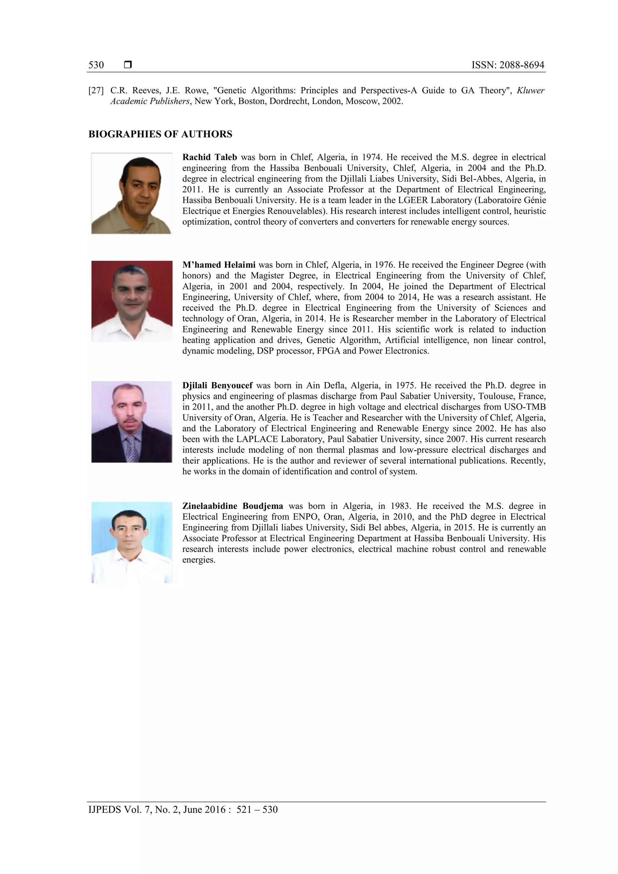  ISSN: 2088-8694
IJPEDS Vol. 7, No. 2, June 2016 : 521 – 530
530
[27] C.R. Reeves, J.E. Rowe, "Genetic Algorithms: Principles and Perspectives-A Guide to GA Theory", Kluwer
Academic Publishers, New York, Boston, Dordrecht, London, Moscow, 2002.
BIOGRAPHIES OF AUTHORS
Rachid Taleb was born in Chlef, Algeria, in 1974. He received the M.S. degree in electrical
engineering from the Hassiba Benbouali University, Chlef, Algeria, in 2004 and the Ph.D.
degree in electrical engineering from the Djillali Liabes University, Sidi Bel-Abbes, Algeria, in
2011. He is currently an Associate Professor at the Department of Electrical Engineering,
Hassiba Benbouali University. He is a team leader in the LGEER Laboratory (Laboratoire Génie
Electrique et Energies Renouvelables). His research interest includes intelligent control, heuristic
optimization, control theory of converters and converters for renewable energy sources.
M’hamed Helaimi was born in Chlef, Algeria, in 1976. He received the Engineer Degree (with
honors) and the Magister Degree, in Electrical Engineering from the University of Chlef,
Algeria, in 2001 and 2004, respectively. In 2004, He joined the Department of Electrical
Engineering, University of Chlef, where, from 2004 to 2014, He was a research assistant. He
received the Ph.D. degree in Electrical Engineering from the University of Sciences and
technology of Oran, Algeria, in 2014. He is Researcher member in the Laboratory of Electrical
Engineering and Renewable Energy since 2011. His scientific work is related to induction
heating application and drives, Genetic Algorithm, Artificial intelligence, non linear control,
dynamic modeling, DSP processor, FPGA and Power Electronics.
Djilali Benyoucef was born in Ain Defla, Algeria, in 1975. He received the Ph.D. degree in
physics and engineering of plasmas discharge from Paul Sabatier University, Toulouse, France,
in 2011, and the another Ph.D. degree in high voltage and electrical discharges from USO-TMB
University of Oran, Algeria. He is Teacher and Researcher with the University of Chlef, Algeria,
and the Laboratory of Electrical Engineering and Renewable Energy since 2002. He has also
been with the LAPLACE Laboratory, Paul Sabatier University, since 2007. His current research
interests include modeling of non thermal plasmas and low-pressure electrical discharges and
their applications. He is the author and reviewer of several international publications. Recently,
he works in the domain of identification and control of system.
Zinelaabidine Boudjema was born in Algeria, in 1983. He received the M.S. degree in
Electrical Engineering from ENPO, Oran, Algeria, in 2010, and the PhD degree in Electrical
Engineering from Djillali liabes University, Sidi Bel abbes, Algeria, in 2015. He is currently an
Associate Professor at Electrical Engineering Department at Hassiba Benbouali University. His
research interests include power electronics, electrical machine robust control and renewable
energies.
 