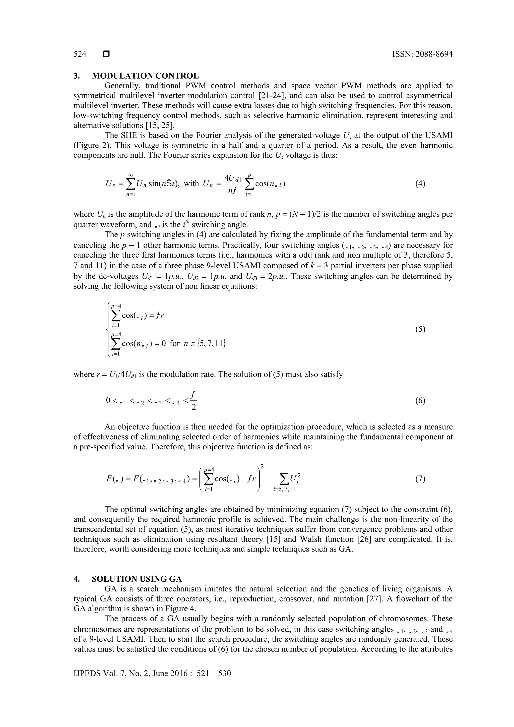  ISSN: 2088-8694
IJPEDS Vol. 7, No. 2, June 2016 : 521 – 530
524
3. MODULATION CONTROL
Generally, traditional PWM control methods and space vector PWM methods are applied to
symmetrical multilevel inverter modulation control [21-24], and can also be used to control asymmetrical
multilevel inverter. These methods will cause extra losses due to high switching frequencies. For this reason,
low-switching frequency control methods, such as selective harmonic elimination, represent interesting and
alternative solutions [15, 25].
The SHE is based on the Fourier analysis of the generated voltage Us at the output of the USAMI
(Figure 2). This voltage is symmetric in a half and a quarter of a period. As a result, the even harmonic
components are null. The Fourier series expansion for the Us voltage is thus:





p
i
i
d
n
n
ns n
n
U
UtnUU
1
1
1
)cos(
4
with,)sin( 

 (4)
where Un is the amplitude of the harmonic term of rank n, p  (N  1)/2 is the number of switching angles per
quarter waveform, and i is the ith
switching angle.
The p switching angles in (4) are calculated by fixing the amplitude of the fundamental term and by
canceling the p  1 other harmonic terms. Practically, four switching angles (1, 2, 3, 4) are necessary for
canceling the three first harmonics terms (i.e., harmonics with a odd rank and non multiple of 3, therefore 5,
7 and 11) in the case of a three phase 9-level USAMI composed of k  3 partial inverters per phase supplied
by the dc-voltages Ud1  1p.u., Ud2  1p.u. and Ud3  2p.u.. These switching angles can be determined by
solving the following system of non linear equations:
 














4
1
4
1
11,7,5for0)cos(
)cos(
p
i
i
p
i
i
nn
r


(5)
where r  U1/4Ud1 is the modulation rate. The solution of (5) must also satisfy
2
0 4321

  (6)
An objective function is then needed for the optimization procedure, which is selected as a measure
of effectiveness of eliminating selected order of harmonics while maintaining the fundamental component at
a pre-specified value. Therefore, this objective function is defined as:














11,7,5
2
2
4
1
4321 )cos(),,,()(
i
i
p
i
i UrFF  (7)
The optimal switching angles are obtained by minimizing equation (7) subject to the constraint (6),
and consequently the required harmonic profile is achieved. The main challenge is the non-linearity of the
transcendental set of equation (5), as most iterative techniques suffer from convergence problems and other
techniques such as elimination using resultant theory [15] and Walsh function [26] are complicated. It is,
therefore, worth considering more techniques and simple techniques such as GA.
4. SOLUTION USING GA
GA is a search mechanism imitates the natural selection and the genetics of living organisms. A
typical GA consists of three operators, i.e., reproduction, crossover, and mutation [27]. A flowchart of the
GA algorithm is shown in Figure 4.
The process of a GA usually begins with a randomly selected population of chromosomes. These
chromosomes are representations of the problem to be solved, in this case switching angles 1, 2, 3 and 4
of a 9-level USAMI. Then to start the search procedure, the switching angles are randomly generated. These
values must be satisfied the conditions of (6) for the chosen number of population. According to the attributes
 