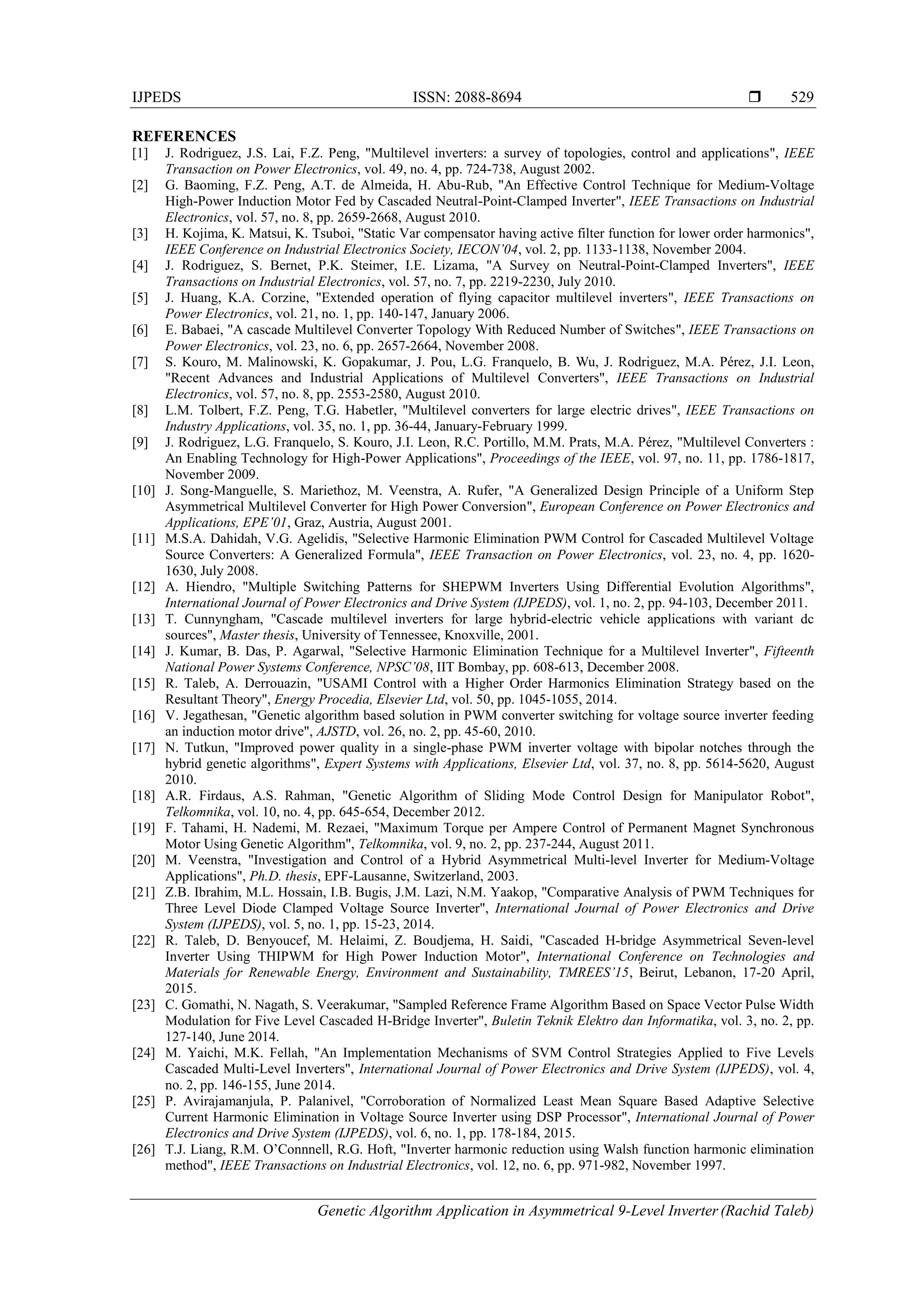 IJPEDS ISSN: 2088-8694 
Genetic Algorithm Application in Asymmetrical 9-Level Inverter (Rachid Taleb)
529
REFERENCES
[1] J. Rodriguez, J.S. Lai, F.Z. Peng, "Multilevel inverters: a survey of topologies, control and applications", IEEE
Transaction on Power Electronics, vol. 49, no. 4, pp. 724-738, August 2002.
[2] G. Baoming, F.Z. Peng, A.T. de Almeida, H. Abu-Rub, "An Effective Control Technique for Medium-Voltage
High-Power Induction Motor Fed by Cascaded Neutral-Point-Clamped Inverter", IEEE Transactions on Industrial
Electronics, vol. 57, no. 8, pp. 2659-2668, August 2010.
[3] H. Kojima, K. Matsui, K. Tsuboi, "Static Var compensator having active filter function for lower order harmonics",
IEEE Conference on Industrial Electronics Society, IECON’04, vol. 2, pp. 1133-1138, November 2004.
[4] J. Rodriguez, S. Bernet, P.K. Steimer, I.E. Lizama, "A Survey on Neutral-Point-Clamped Inverters", IEEE
Transactions on Industrial Electronics, vol. 57, no. 7, pp. 2219-2230, July 2010.
[5] J. Huang, K.A. Corzine, "Extended operation of flying capacitor multilevel inverters", IEEE Transactions on
Power Electronics, vol. 21, no. 1, pp. 140-147, January 2006.
[6] E. Babaei, "A cascade Multilevel Converter Topology With Reduced Number of Switches", IEEE Transactions on
Power Electronics, vol. 23, no. 6, pp. 2657-2664, November 2008.
[7] S. Kouro, M. Malinowski, K. Gopakumar, J. Pou, L.G. Franquelo, B. Wu, J. Rodriguez, M.A. Pérez, J.I. Leon,
"Recent Advances and Industrial Applications of Multilevel Converters", IEEE Transactions on Industrial
Electronics, vol. 57, no. 8, pp. 2553-2580, August 2010.
[8] L.M. Tolbert, F.Z. Peng, T.G. Habetler, "Multilevel converters for large electric drives", IEEE Transactions on
Industry Applications, vol. 35, no. 1, pp. 36-44, January-February 1999.
[9] J. Rodriguez, L.G. Franquelo, S. Kouro, J.I. Leon, R.C. Portillo, M.M. Prats, M.A. Pérez, "Multilevel Converters :
An Enabling Technology for High-Power Applications", Proceedings of the IEEE, vol. 97, no. 11, pp. 1786-1817,
November 2009.
[10] J. Song-Manguelle, S. Mariethoz, M. Veenstra, A. Rufer, "A Generalized Design Principle of a Uniform Step
Asymmetrical Multilevel Converter for High Power Conversion", European Conference on Power Electronics and
Applications, EPE’01, Graz, Austria, August 2001.
[11] M.S.A. Dahidah, V.G. Agelidis, "Selective Harmonic Elimination PWM Control for Cascaded Multilevel Voltage
Source Converters: A Generalized Formula", IEEE Transaction on Power Electronics, vol. 23, no. 4, pp. 1620-
1630, July 2008.
[12] A. Hiendro, "Multiple Switching Patterns for SHEPWM Inverters Using Differential Evolution Algorithms",
International Journal of Power Electronics and Drive System (IJPEDS), vol. 1, no. 2, pp. 94-103, December 2011.
[13] T. Cunnyngham, "Cascade multilevel inverters for large hybrid-electric vehicle applications with variant dc
sources", Master thesis, University of Tennessee, Knoxville, 2001.
[14] J. Kumar, B. Das, P. Agarwal, "Selective Harmonic Elimination Technique for a Multilevel Inverter", Fifteenth
National Power Systems Conference, NPSC’08, IIT Bombay, pp. 608-613, December 2008.
[15] R. Taleb, A. Derrouazin, "USAMI Control with a Higher Order Harmonics Elimination Strategy based on the
Resultant Theory", Energy Procedia, Elsevier Ltd, vol. 50, pp. 1045-1055, 2014.
[16] V. Jegathesan, "Genetic algorithm based solution in PWM converter switching for voltage source inverter feeding
an induction motor drive", AJSTD, vol. 26, no. 2, pp. 45-60, 2010.
[17] N. Tutkun, "Improved power quality in a single-phase PWM inverter voltage with bipolar notches through the
hybrid genetic algorithms", Expert Systems with Applications, Elsevier Ltd, vol. 37, no. 8, pp. 5614-5620, August
2010.
[18] A.R. Firdaus, A.S. Rahman, "Genetic Algorithm of Sliding Mode Control Design for Manipulator Robot",
Telkomnika, vol. 10, no. 4, pp. 645-654, December 2012.
[19] F. Tahami, H. Nademi, M. Rezaei, "Maximum Torque per Ampere Control of Permanent Magnet Synchronous
Motor Using Genetic Algorithm", Telkomnika, vol. 9, no. 2, pp. 237-244, August 2011.
[20] M. Veenstra, "Investigation and Control of a Hybrid Asymmetrical Multi-level Inverter for Medium-Voltage
Applications", Ph.D. thesis, EPF-Lausanne, Switzerland, 2003.
[21] Z.B. Ibrahim, M.L. Hossain, I.B. Bugis, J.M. Lazi, N.M. Yaakop, "Comparative Analysis of PWM Techniques for
Three Level Diode Clamped Voltage Source Inverter", International Journal of Power Electronics and Drive
System (IJPEDS), vol. 5, no. 1, pp. 15-23, 2014.
[22] R. Taleb, D. Benyoucef, M. Helaimi, Z. Boudjema, H. Saidi, "Cascaded H-bridge Asymmetrical Seven-level
Inverter Using THIPWM for High Power Induction Motor", International Conference on Technologies and
Materials for Renewable Energy, Environment and Sustainability, TMREES’15, Beirut, Lebanon, 17-20 April,
2015.
[23] C. Gomathi, N. Nagath, S. Veerakumar, "Sampled Reference Frame Algorithm Based on Space Vector Pulse Width
Modulation for Five Level Cascaded H-Bridge Inverter", Buletin Teknik Elektro dan Informatika, vol. 3, no. 2, pp.
127-140, June 2014.
[24] M. Yaichi, M.K. Fellah, "An Implementation Mechanisms of SVM Control Strategies Applied to Five Levels
Cascaded Multi-Level Inverters", International Journal of Power Electronics and Drive System (IJPEDS), vol. 4,
no. 2, pp. 146-155, June 2014.
[25] P. Avirajamanjula, P. Palanivel, "Corroboration of Normalized Least Mean Square Based Adaptive Selective
Current Harmonic Elimination in Voltage Source Inverter using DSP Processor", International Journal of Power
Electronics and Drive System (IJPEDS), vol. 6, no. 1, pp. 178-184, 2015.
[26] T.J. Liang, R.M. O’Connnell, R.G. Hoft, "Inverter harmonic reduction using Walsh function harmonic elimination
method", IEEE Transactions on Industrial Electronics, vol. 12, no. 6, pp. 971-982, November 1997.
 