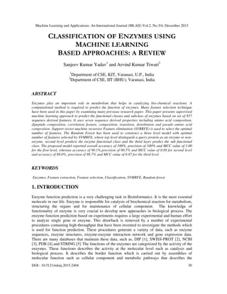 Machine Learning and Applications: An International Journal (MLAIJ) Vol.2, No.3/4, December 2015
DOI : 10.5121/mlaij.2015.2404 30
CLASSIFICATION OF ENZYMES USING
MACHINE LEARNING
BASED APPROACHES: A REVIEW
Sanjeev Kumar Yadav1
and Arvind Kumar Tiwari2
1
Department of CSE, KIT, Varanasi, U.P., India
2
Department of CSE, IIT (BHU), Varanasi, India
ABSTRACT
Enzymes play an important role in metabolism that helps in catalyzing bio-chemical reactions. A
computational method is required to predict the function of enzymes. Many feature selection technique
have been used in this paper by examining many previous research paper. This paper presents supervised
machine learning approach to predict the functional classes and subclass of enzymes based on set of 857
sequence derived features. It uses seven sequence derived properties including amino acid composition,
dipeptide composition, correlation feature, composition, transition, distribution and pseudo amino acid
composition .Support vector machine recursive Feature elimination (SVRRFE) is used to select the optimal
number of features. The Random Forest has been used to construct a three level model with optimal
number of features selected by SVMRFE, where top level distinguish a query protein as an enzyme or non-
enzyme, second level predicts the enzyme functional class and the third layer predict the sub functional
class. The proposed model reported overall accuracy of 100%, precision of 100% and MCC value of 1.00
for the first level, whereas accuracy of 90.1%,precision of 90.5% and MCC value of 0.88 for second level
and accuracy of 88.0%, precision of 88.7% and MCC value of 0.87 for the third level.
KEYWORDS
Enzymes, Feature extraction, Feature selection, Classification, SVMRFE, Random forest
1. INTRODUCTION
Enzyme function prediction is a very challenging task in Bioinformatics. It is the most essential
molecule in our life. Enzyme is responsible for catalysis of biochemical reaction for metabolism,
structuring the organs and for maintenance of cellular component. The knowledge of
functionality of enzyme is very crucial to develop new approaches in biological process. The
enzyme function prediction based on experiments requires a large experimental and human effort
to analyze single gene or enzyme. This drawback is removed by a number of experimental
procedures containing high-throughput that have been invented to investigate the methods which
is used for function prediction. These procedures generate a variety of data, such as enzyme
sequences, enzyme structures, enzyme-enzyme interaction network and gene expression data.
There are many databases that maintain these data, such as, DIP [1], SWISS-PROT [2], NCBI
[3], PDB [4] and STRING [5].
The functions of the enzymes are categorized by the activity of the
enzymes. These functions describes the activity at the molecular level such as catalysis and
biological process. It describes the border function which is carried out by assemblies of
molecular function such as cellular component and metabolic pathways that describes the
 